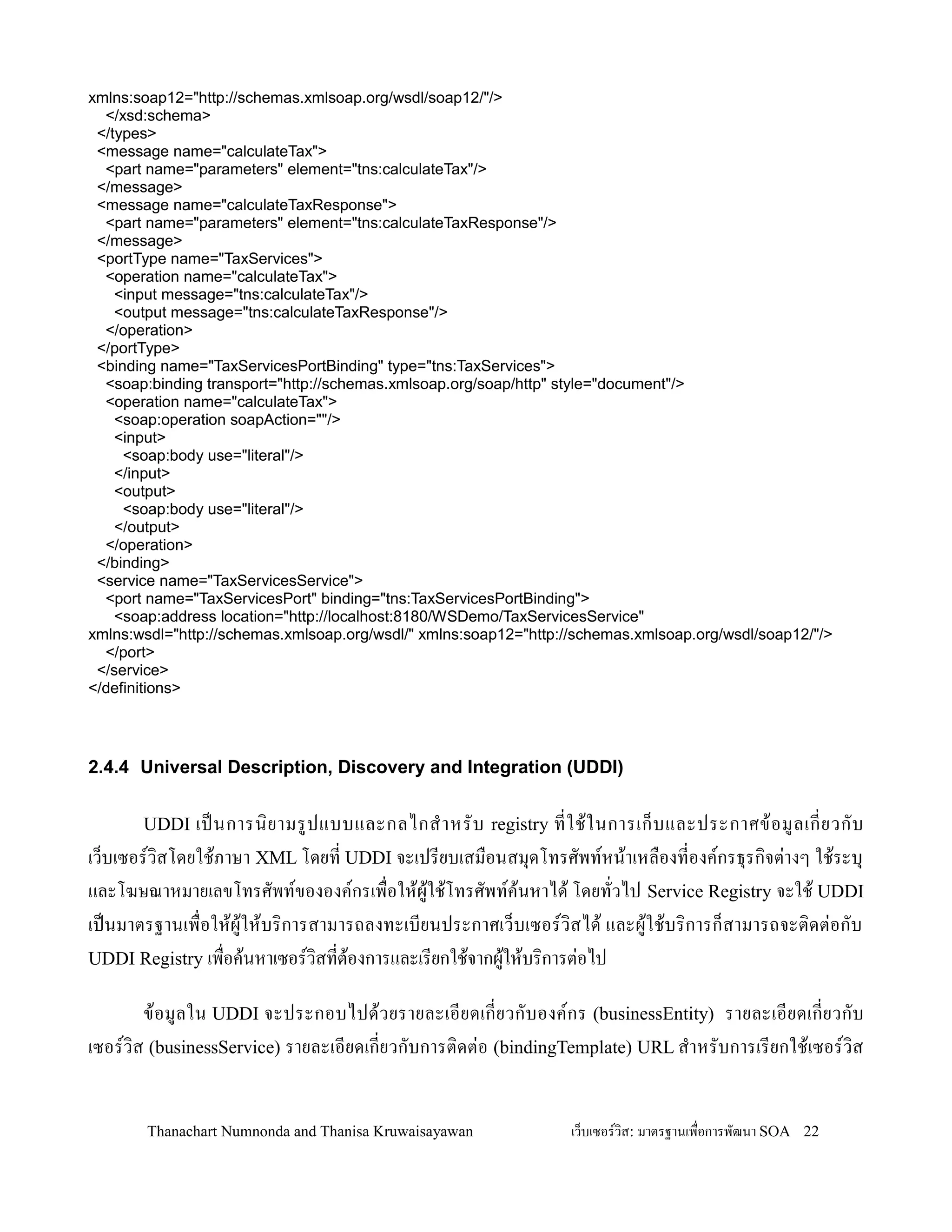xmlns:soap12="http://schemas.xmlsoap.org/wsdl/soap12/"/>
  </xsd:schema>
 </types>
 <message name="calculateTax">
  <part name="parameters" element="tns:calculateTax"/>
 </message>
 <message name="calculateTaxResponse">
  <part name="parameters" element="tns:calculateTaxResponse"/>
 </message>
 <portType name="TaxServices">
  <operation name="calculateTax">
    <input message="tns:calculateTax"/>
    <output message="tns:calculateTaxResponse"/>
  </operation>
 </portType>
 <binding name="TaxServicesPortBinding" type="tns:TaxServices">
  <soap:binding transport="http://schemas.xmlsoap.org/soap/http" style="document"/>
  <operation name="calculateTax">
    <soap:operation soapAction=""/>
    <input>
     <soap:body use="literal"/>
    </input>
    <output>
     <soap:body use="literal"/>
    </output>
  </operation>
 </binding>
 <service name="TaxServicesService">
  <port name="TaxServicesPort" binding="tns:TaxServicesPortBinding">
    <soap:address location="http://localhost:8180/WSDemo/TaxServicesService"
xmlns:wsdl="http://schemas.xmlsoap.org/wsdl/" xmlns:soap12="http://schemas.xmlsoap.org/wsdl/soap12/"/>
  </port>
 </service>
</definitions>




2.4.4 Universal Description, Discovery and Integration (UDDI)

       UDDI   เปนการน, ย ามรปแบบและกลไกส- า หรบ registry ทใช' ใ นการเก/ บ และประกาศข' อ มลเกยวกบ
เว/บเซอรว,สโดยใช'ภาษา XML โดยท UDDI จะเปรยบเสม0อนสม.ดโทรศพทหน'าเหล0องทองคกรธ.รก,จต+างๆ ใช'ระบ.
และโฆษณาหมายเลขโทรศพทขององคกรเพ0อให'ผ'ใช'โทรศพทค'นหาได' โดยทวไป Service Registry จะใช' UDDI
เปนมาตรฐานเพ0อให'ผ'ให'บร,การสามารถลงทะเบยนประกาศเว/บเซอรว,สได' และผ'ใช'บร,การก/สามารถจะต,ดต+อกบ
UDDI Registry เพ0อค'นหาเซอรว,สทต'องการและเรยกใช'จากผ'ให'บร,การต+อไป

       ข' อ มลใน UDDI จะประกอบไปด'ว ยรายละเอยดเกยวกบองคกร (businessEntity) รายละเอยดเกยวกบ
เซอรว,ส (businessService) รายละเอยดเกยวกบการต,ดต+อ (bindingTemplate) URL ส-าหรบการเรยกใช'เซอรว,ส


        Thanachart Numnonda and Thanisa Kruwaisayawan             เว!บเซอรวส: มาตรฐานเพ#อการพฒนา SOA 22
 