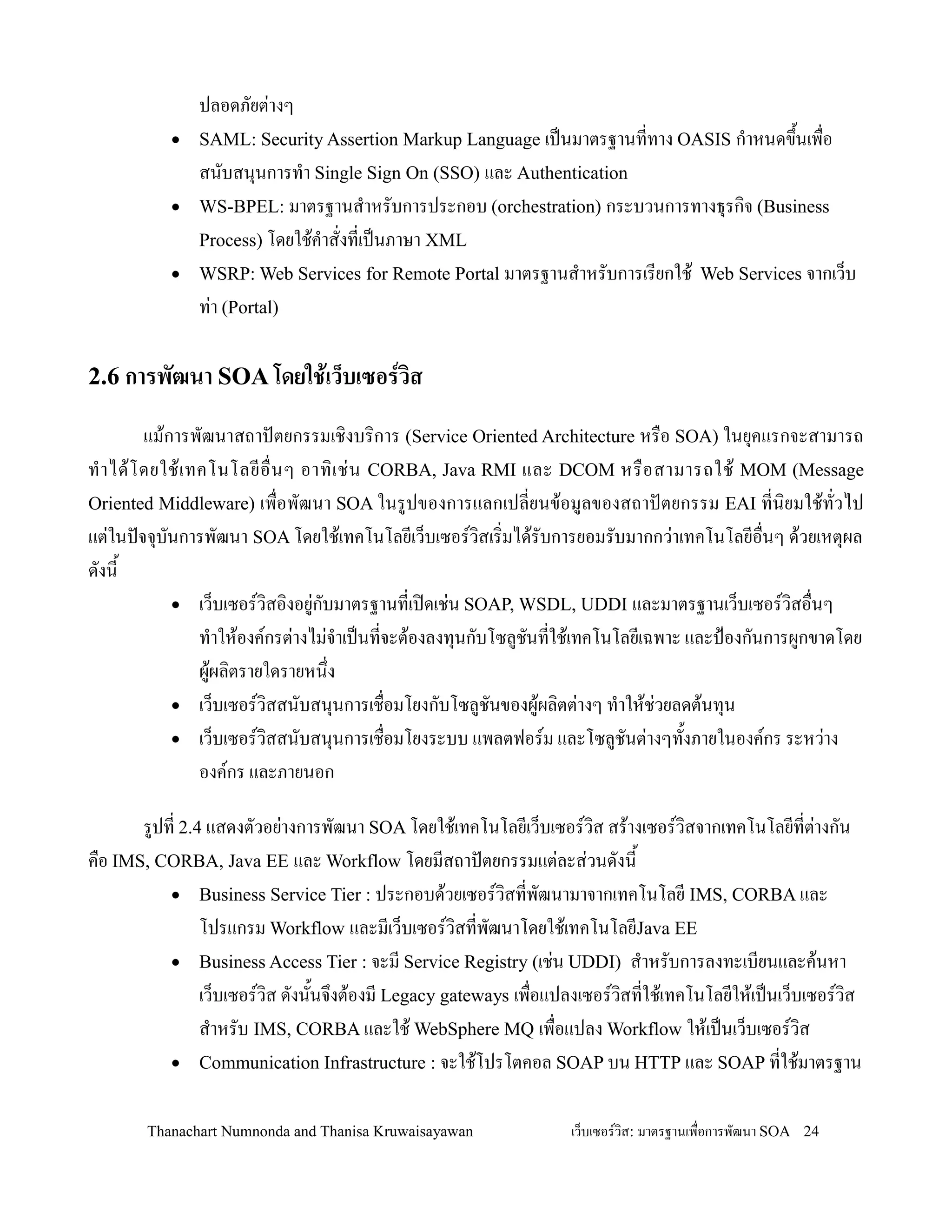 ปลอดภยต+างๆ
          •   SAML: Security Assertion Markup Language เปนมาตรฐานททาง OASIS ก-าหนดข!นเพ0อ
                                                                                    2
              สนบสน.นการท-า Single Sign On (SSO) และ Authentication
          •   WS-BPEL: มาตรฐานส-าหรบการประกอบ (orchestration) กระบวนการทางธ.รก,จ (Business
              Process) โดยใช'ค-าสงทเปนภาษา XML
          •   WSRP: Web Services for Remote Portal มาตรฐานส-าหรบการเรยกใช' Web Services จากเว/บ
              ท+า (Portal)

2.6 การพฒนา SOA โดยใช)เว*บเซอรวส

           แม'การพฒนาสถาปตยกรรมเช,งบร,การ (Service Oriented Architecture หร0อ SOA) ในย.คแรกจะสามารถ
ท- า ได' โ ดยใช' เ ทคโนโลยอ0 นๆ อาท, เ ช+ น CORBA, Java RMI และ DCOM หร0 อ สามารถใช' MOM (Message
Oriented Middleware) เพ0อพฒนา SOA ในรปของการแลกเปลยนข'อมลของสถาปตยกรรม EAI ทน,ยมใช'ทวไป
แต+ในปจจ.บนการพฒนา SOA โดยใช'เทคโนโลยเว/บเซอรว,สเร,มได'รบการยอมรบมากกว+าเทคโนโลยอ0นๆ ด'วยเหต.ผล
ดงน2
               • เว/บเซอรว,สอ,งอย+กบมาตรฐานทเป@ดเช+น SOAP, WSDL, UDDI และมาตรฐานเว/บเซอรว,สอ0นๆ
                    ท-าให'องคกรต+างไม+จ-าเปนทจะต'องลงท.นกบโซลชนทใช'เทคโนโลยเฉพาะ และปGองกนการผกขาดโดย
                    ผ'ผล,ตรายใดรายหน!ง
               • เว/บเซอรว,สสนบสน.นการเช0อมโยงกบโซลชนของผ'ผล,ตต+างๆ ท-าให'ช+วยลดต'นท.น
               • เว/บเซอรว,สสนบสน.นการเช0อมโยงระบบ แพลตฟอรม และโซลชนต+างๆท2งภายในองคกร ระหว+าง
                    องคกร และภายนอก

       รปท 2.4 แสดงตวอย+างการพฒนา SOA โดยใช'เทคโนโลยเว/บเซอรว,ส สร'างเซอรว,สจากเทคโนโลยทต+างกน
ค0อ IMS, CORBA, Java EE และ Workflow โดยมสถาปตยกรรมแต+ละส+วนดงน2
          • Business Service Tier : ประกอบด'วยเซอรว,สทพฒนามาจากเทคโนโลย IMS, CORBA และ
              โปรแกรม Workflow และมเว/บเซอรว,สทพฒนาโดยใช'เทคโนโลยJava EE
          • Business Access Tier : จะม Service Registry (เช+น UDDI) ส-าหรบการลงทะเบยนและค'นหา
              เว/บเซอรว,ส ดงน2นจ!งต'องม Legacy gateways เพ0อแปลงเซอรว,สทใช'เทคโนโลยให'เปนเว/บเซอรว,ส
              ส-าหรบ IMS, CORBA และใช' WebSphere MQ เพ0อแปลง Workflow ให'เปนเว/บเซอรว,ส
          • Communication Infrastructure : จะใช'โปรโตคอล SOAP บน HTTP และ SOAP ทใช'มาตรฐาน


       Thanachart Numnonda and Thanisa Kruwaisayawan          เว!บเซอรวส: มาตรฐานเพ#อการพฒนา SOA 24
 