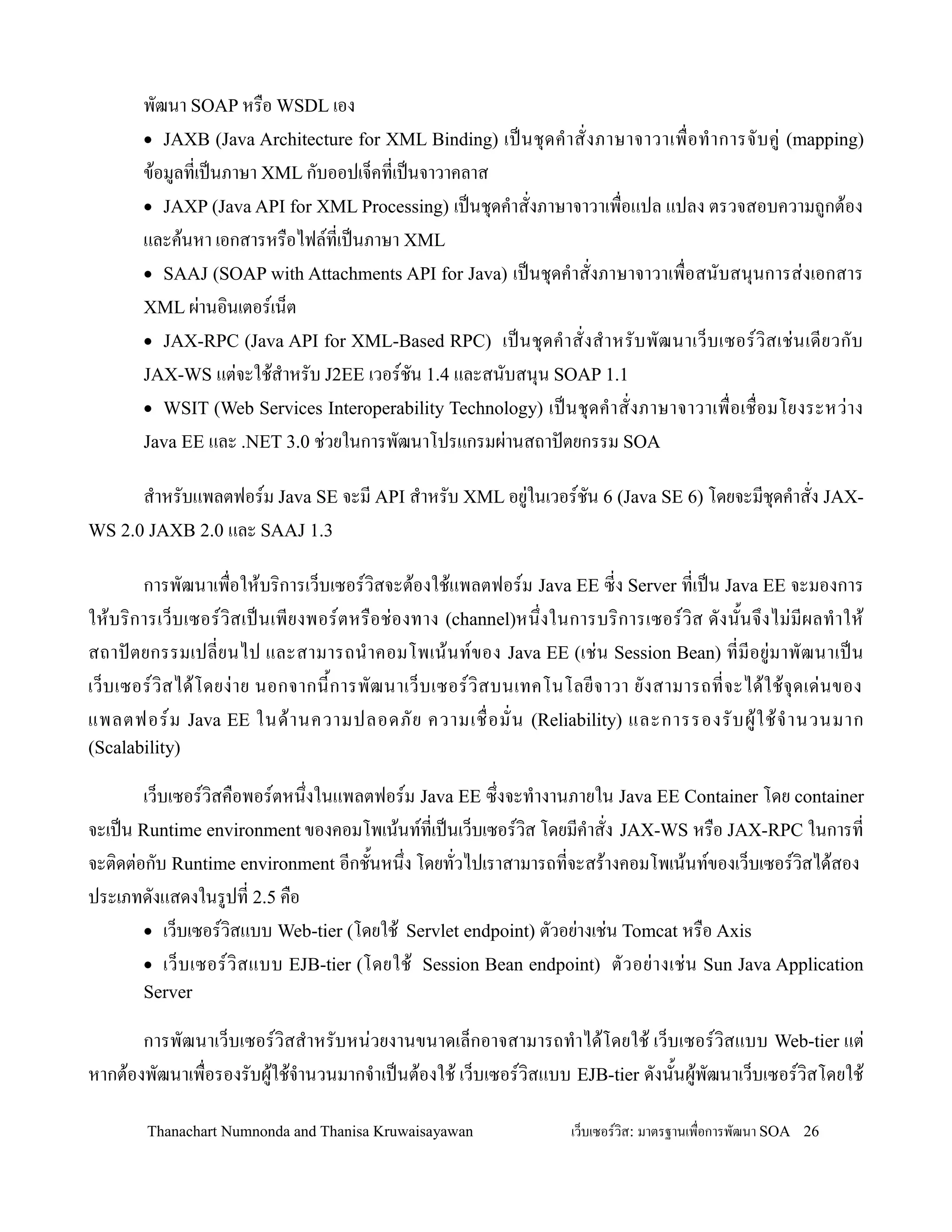 พฒนา SOAP หร0อ WSDL เอง
       • JAXB (Java Architecture for XML Binding)          เปนช. ด ค- า สงภาษาจาวาเพ0 อท- า การจบค+ (mapping)
       ข'อมลทเปนภาษา XML กบออปเจ/คทเปนจาวาคลาส
       • JAXP (Java API for XML Processing) เปนช.ดค-าสงภาษาจาวาเพ0อแปล แปลง ตรวจสอบความถกต'อง
       และค'นหา เอกสารหร0อไฟลทเปนภาษา XML
       • SAAJ (SOAP with Attachments API for Java) เปนช.ดค-าสงภาษาจาวาเพ0อสนบสน.นการส+งเอกสาร
       XML ผ+านอ,นเตอรเน/ต
       • JAX-RPC (Java API for XML-Based RPC) เปนช. ด ค- า สงส- า หรบพฒนาเว/ บ เซอรว, ส เช+ น เดยวกบ
       JAX-WS แต+จะใช'ส-าหรบ J2EE เวอรชน 1.4 และสนบสน.น SOAP 1.1
       • WSIT (Web Services Interoperability Technology) เปนช. ด ค- า สงภาษาจาวาเพ0 อเช0 อมโยงระหว+ า ง
       Java EE และ .NET 3.0 ช+วยในการพฒนาโปรแกรมผ+านสถาปตยกรรม SOA

      ส-าหรบแพลตฟอรม Java SE จะม API ส-าหรบ XML อย+ในเวอรชน 6 (Java SE 6) โดยจะมช.ดค-าสง JAX-
WS 2.0 JAXB 2.0 และ SAAJ 1.3

         การพฒนาเพ0อให'บร,การเว/บเซอรว,สจะต'องใช'แพลตฟอรม Java EE ซง Server ทเปน Java EE จะมองการ
ให'บ ร,การเว/บ เซอรว,สเปนเพยงพอรตหร0อช+อ งทาง (channel)หน!งในการบร, การเซอรว,ส ดงน2น จ! งไม+ ม ผลท- า ให'
สถาปตยกรรมเปลยนไป และสามารถน-า คอมโพเน' น ทของ Java EE (เช+ น Session Bean) ทมอย+ ม าพฒนาเปน
เว/ บ เซอรว, ส ได' โ ดยง+ า ย นอกจากน2 ก ารพฒนาเว/ บ เซอรว, ส บนเทคโนโลยจาวา ยงสามารถทจะได' ใ ช' จ. ด เด+ น ของ
แพลตฟอรม Java EE ในด' า นความปลอดภย ความเช0 อมน (Reliability) และการรองรบผ' ใ ช' จ- า นวนมาก
(Scalability)

        เว/บเซอรว,สค0อพอรตหน!งในแพลตฟอรม Java EE ซ!งจะท-างานภายใน Java EE Container โดย container
จะเปน Runtime environment ของคอมโพเน'นททเปนเว/บเซอรว,ส โดยมค-าสง JAX-WS หร0อ JAX-RPC ในการท
จะต,ดต+อกบ Runtime environment อกช2นหน!ง โดยทวไปเราสามารถทจะสร'างคอมโพเน'นทของเว/บเซอรว,สได'สอง
ประเภทดงแสดงในรปท 2.5 ค0อ
        • เว/บเซอรว,สแบบ Web-tier (โดยใช' Servlet endpoint) ตวอย+างเช+น Tomcat หร0อ Axis
        • เว/ บ เซอรว, ส แบบ EJB-tier (โดยใช' Session Bean endpoint) ตวอย+ า งเช+ น Sun Java Application
       Server

       การพฒนาเว/บเซอรว,สส-าหรบหน+วยงานขนาดเล/กอาจสามารถท-าได'โดยใช' เว/บเซอรว,สแบบ Web-tier แต+
หากต'องพฒนาเพ0อรองรบผ'ใช'จ-านวนมากจ-าเปนต'องใช' เว/บเซอรว,สแบบ EJB-tier ดงน2นผ'พฒนาเว/บเซอรว,สโดยใช'

        Thanachart Numnonda and Thanisa Kruwaisayawan                เว!บเซอรวส: มาตรฐานเพ#อการพฒนา SOA 26
 