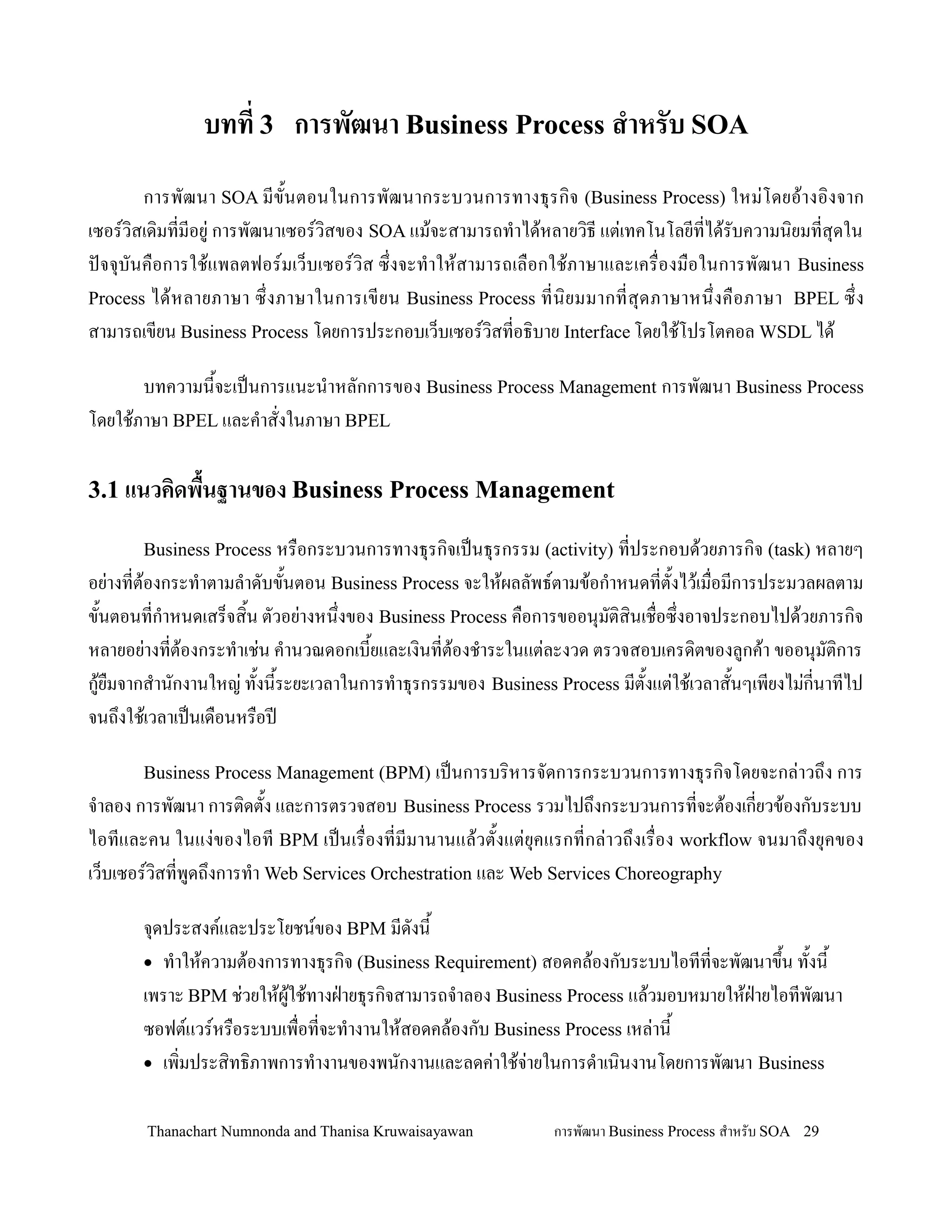 บทท 3 การพฒนา Business Process ส&าหรบ SOA
       การพฒนา SOA มข2นตอนในการพฒนากระบวนการทางธ.รก,จ (Business Process) ใหม+โดยอ'างอ,งจาก
เซอรว,สเด,มทมอย+ การพฒนาเซอรว,สของ SOA แม'จะสามารถท-าได'หลายว,ธ แต+เทคโนโลยทได'รบความน,ยมทส.ดใน
ปจจ.บนค0อการใช'แพลตฟอรมเว/บเซอรว,ส ซ!งจะท-าให'สามารถเล0อกใช'ภาษาและเคร0องม0อในการพฒนา Business
Process ได' ห ลายภาษา ซ! งภาษาในการเขยน Business Process ทน, ย มมากทส. ด ภาษาหน! งค0 อ ภาษา BPEL ซ! ง
สามารถเขยน Business Process โดยการประกอบเว/บเซอรว,สทอธ,บาย Interface โดยใช'โปรโตคอล WSDL ได'

       บทความน2จะเปนการแนะน-าหลกการของ Business Process Management การพฒนา Business Process
โดยใช'ภาษา BPEL และค-าสงในภาษา BPEL

3.1 แนวคดพ'นฐานของ Business Process Management
           /
       Business Process หร0อกระบวนการทางธ.รก,จเปนธ.รกรรม (activity) ทประกอบด'วยภารก,จ (task) หลายๆ
อย+างทต'องกระท-าตามล-าดบข2นตอน Business Process จะให'ผลลพธตามข'อก-าหนดทต2งไว'เม0อมการประมวลผลตาม
ข2นตอนทก-าหนดเสร/จส,2น ตวอย+างหน!งของ Business Process ค0อการขออน.มต,ส,นเช0อซ!งอาจประกอบไปด'วยภารก,จ
หลายอย+างทต'องกระท-าเช+น ค-านวณดอกเบ2ยและเง,นทต'องช-าระในแต+ละงวด ตรวจสอบเครด,ตของลกค'า ขออน.มต,การ
ก'ย0มจากส-านกงานใหญ+ ท2งน2ระยะเวลาในการท-าธ.รกรรมของ Business Process มต2งแต+ใช'เวลาส2นๆเพยงไม+กนาทไป
จนถ!งใช'เวลาเปนเด0อนหร0อปD

       Business Process Management (BPM) เปนการบร,หารจดการกระบวนการทางธ.รก,จโดยจะกล+าวถ!ง การ
จ-าลอง การพฒนา การต,ดต2ง และการตรวจสอบ Business Process รวมไปถ!งกระบวนการทจะต'องเกยวข'องกบระบบ
ไอทและคน ในแง+ของไอท BPM เปนเร0องทมมานานแล'วต2งแต+ย.คแรกทกล+าวถ!งเร0อง workflow จนมาถ!งย.คของ
เว/บเซอรว,สทพดถ!งการท-า Web Services Orchestration และ Web Services Choreography

       จ.ดประสงคและประโยชนของ BPM มดงน2
       • ท-าให'ความต'องการทางธ.รก,จ (Business Requirement) สอดคล'องกบระบบไอททจะพฒนาข!น ท2งน2
                                                                                         2
       เพราะ BPM ช+วยให'ผใช'ทางฝ?ายธ.รก,จสามารถจ-าลอง Business Process แล'วมอบหมายให'ฝายไอทพฒนา
                          '                                                           ?
       ซอฟตแวรหร0อระบบเพ0อทจะท-างานให'สอดคล'องกบ Business Process เหล+าน2
       • เพ,มประส,ทธ,ภาพการท-างานของพนกงานและลดค+าใช'จายในการด-าเน,นงานโดยการพฒนา Business
                                                         +

       Thanachart Numnonda and Thanisa Kruwaisayawan        การพฒนา Business Process ส$าหรบ SOA 29
 