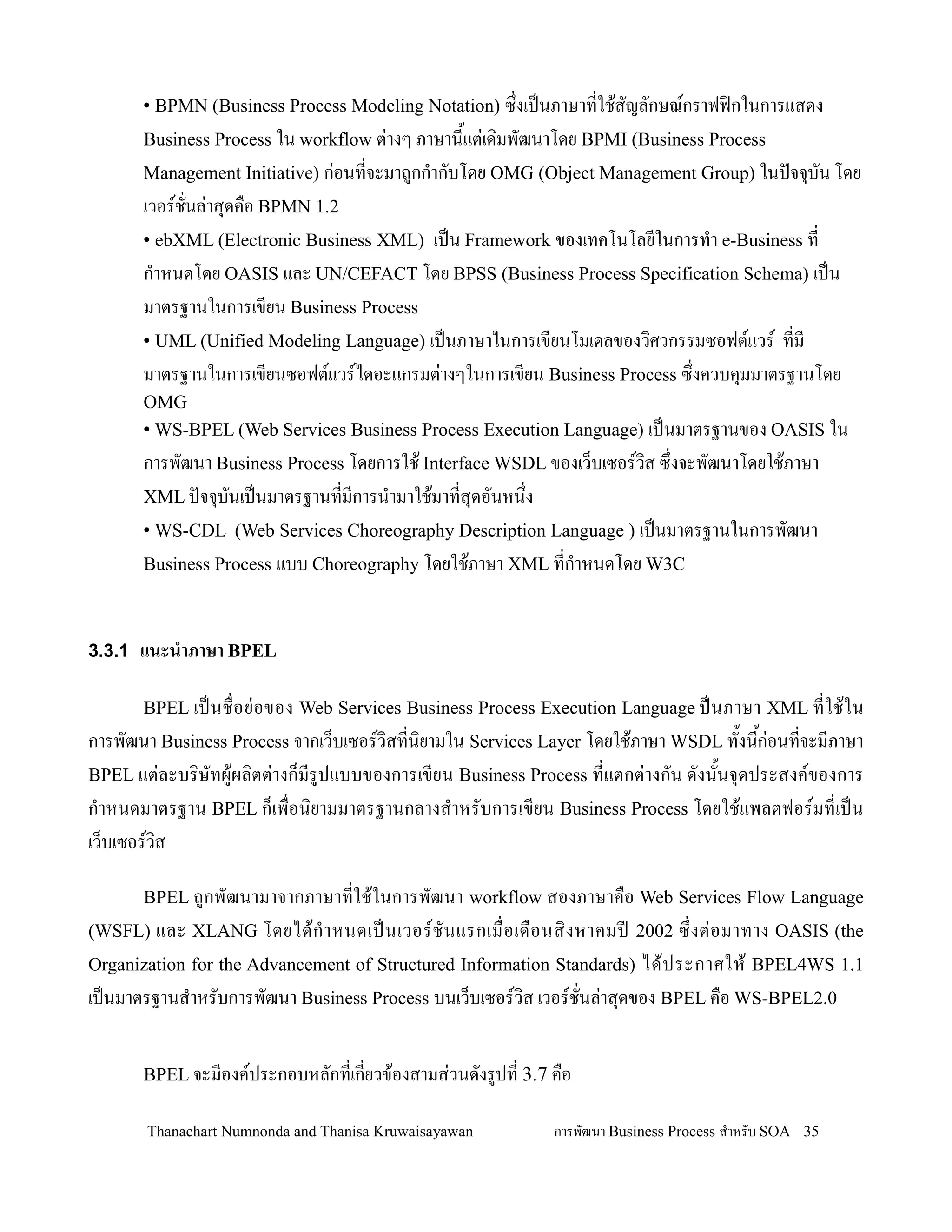 • BPMN (Business Process Modeling Notation) ซ!งเปนภาษาทใช'สญลกษณกราฟฟ@กในการแสดง
       Business Process ใน workflow ต+างๆ ภาษาน2แต+เด,มพฒนาโดย BPMI (Business Process
       Management Initiative) ก+อนทจะมาถกก-ากบโดย OMG (Object Management Group) ในปจจ.บน โดย
       เวอรชนล+าส.ดค0อ BPMN 1.2
       • ebXML (Electronic Business XML)  เปน Framework ของเทคโนโลยในการท-า e-Business ท
       ก-าหนดโดย OASIS และ UN/CEFACT โดย BPSS (Business Process Specification Schema) เปน
       มาตรฐานในการเขยน Business Process
       • UML (Unified Modeling Language) เปนภาษาในการเขยนโมเดลของว,ศวกรรมซอฟตแวร ทม
       มาตรฐานในการเขยนซอฟตแวรไดอะแกรมต+างๆในการเขยน Business Process ซ!งควบค.มมาตรฐานโดย
       OMG
       • WS-BPEL (Web Services Business Process Execution Language) เปนมาตรฐานของ OASIS ใน
       การพฒนา Business Process โดยการใช' Interface WSDL ของเว/บเซอรว,ส ซ!งจะพฒนาโดยใช'ภาษา
       XML ปจจ.บนเปนมาตรฐานทมการน-ามาใช'มาทส.ดอนหน!ง
       • WS-CDL (Web Services Choreography Description Language ) เปนมาตรฐานในการพฒนา
       Business Process แบบ Choreography โดยใช'ภาษา XML ทก-าหนดโดย W3C



3.3.1 แนะน&าภาษา BPEL

       BPEL เปนช0 อย+ อ ของ Web Services Business Process Execution Language ปนภาษา XML ทใช' ใ น
การพฒนา Business Process จากเว/บเซอรว,สทน,ยามใน Services Layer โดยใช'ภาษา WSDL ท2งน2ก+อนทจะมภาษา
BPEL แต+ละบร,ษทผ'ผล,ตต+างก/มรปแบบของการเขยน Business Process ทแตกต+างกน ดงน2นจ.ดประสงคของการ
ก-าหนดมาตรฐาน BPEL ก/เพ0อน,ยามมาตรฐานกลางส-าหรบการเขยน Business Process โดยใช'แพลตฟอรมทเปน
เว/บเซอรว,ส

       BPEL ถกพฒนามาจากภาษาทใช'ในการพฒนา workflow สองภาษาค0อ Web Services Flow Language
(WSFL)  และ XLANG โดยได' ก- า หนดเปนเวอรชนแรกเม0 อเด0 อ นส, ง หาคมปD 2002 ซ! งต+ อ มาทาง OASIS (the
Organization for the Advancement of Structured Information Standards) ได' ป ระกาศให' BPEL4WS 1.1
เปนมาตรฐานส-าหรบการพฒนา Business Process บนเว/บเซอรว,ส เวอรชนล+าส.ดของ BPEL ค0อ WS-BPEL2.0


       BPEL จะมองคประกอบหลกทเกยวข'องสามส+วนดงรปท 3.7 ค0อ

       Thanachart Numnonda and Thanisa Kruwaisayawan       การพฒนา Business Process ส$าหรบ SOA 35
 