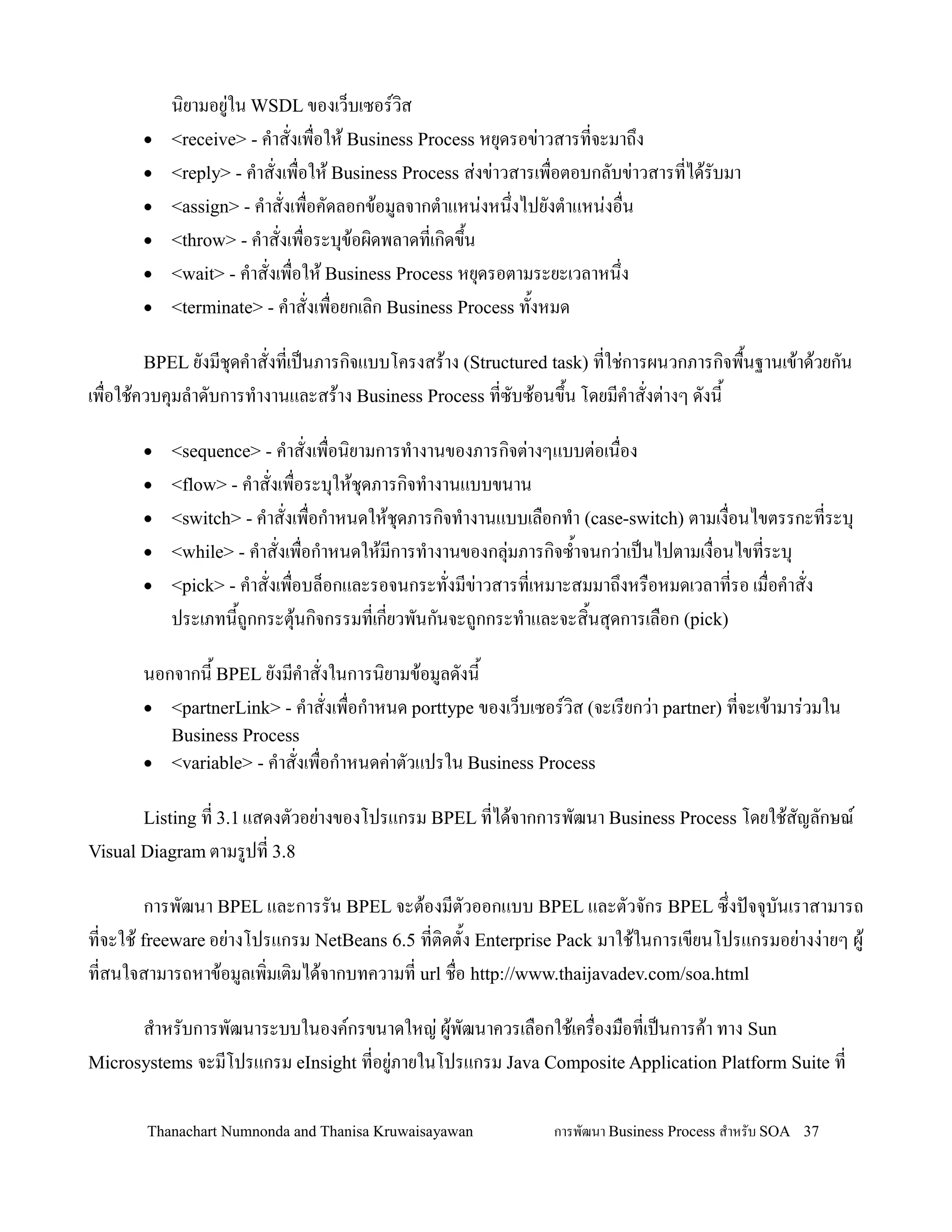 น,ยามอย+ใน WSDL ของเว/บเซอรว,ส
       •   <receive> - ค-าสงเพ0อให' Business Process หย.ดรอข+าวสารทจะมาถ!ง
       •   <reply> - ค-าสงเพ0อให' Business Process ส+งข+าวสารเพ0อตอบกลบข+าวสารทได'รบมา
       •   <assign> - ค-าสงเพ0อคดลอกข'อมลจากต-าแหน+งหน!งไปยงต-าแหน+งอ0น
       •   <throw> - ค-าสงเพ0อระบ.ข'อผ,ดพลาดทเก,ดข!น
                                                   2
       •   <wait> - ค-าสงเพ0อให' Business Process หย.ดรอตามระยะเวลาหน!ง
       •   <terminate> - ค-าสงเพ0อยกเล,ก Business Process ท2งหมด

       BPEL ยงมช.ดค-าสงทเปนภารก,จแบบโครงสร'าง (Structured task) ทใช+การผนวกภารก,จพ0นฐานเข'าด'วยกน
                                                                                   2
เพ0อใช'ควบค.มล-าดบการท-างานและสร'าง Business Process ทซบซ'อนข!2น โดยมค-าสงต+างๆ ดงน2

       •   <sequence> - ค-าสงเพ0อน,ยามการท-างานของภารก,จต+างๆแบบต+อเน0อง
       •   <flow> - ค-าสงเพ0อระบ.ให'ช.ดภารก,จท-างานแบบขนาน
       •   <switch> - ค-าสงเพ0อก-าหนดให'ช.ดภารก,จท-างานแบบเล0อกท-า (case-switch) ตามเง0อนไขตรรกะทระบ.
       •   <while> - ค-าสงเพ0อก-าหนดให'มการท-างานของกล.+มภารก,จซ2-าจนกว+าเปนไปตามเง0อนไขทระบ.
       •   <pick> - ค-าสงเพ0อบล/อกและรอจนกระทงมข+าวสารทเหมาะสมมาถ!งหร0อหมดเวลาทรอ เม0อค-าสง
           ประเภทน2ถกกระต.'นก,จกรรมทเกยวพนกนจะถกกระท-าและจะส,2นส.ดการเล0อก (pick)

       นอกจากน2 BPEL ยงมค-าสงในการน,ยามข'อมลดงน2
       • <partnerLink> - ค-าสงเพ0อก-าหนด porttype ของเว/บเซอรว,ส (จะเรยกว+า partner) ทจะเข'ามาร+วมใน
           Business Process
       •   <variable> - ค-าสงเพ0อก-าหนดค+าตวแปรใน Business Process

       Listing ท 3.1 แสดงตวอย+างของโปรแกรม BPEL ทได'จากการพฒนา Business Process โดยใช'สญลกษณ
Visual Diagram ตามรปท 3.8

        การพฒนา BPEL และการรน BPEL จะต'องมตวออกแบบ BPEL และตวจกร BPEL ซ!งปจจ.บนเราสามารถ
ทจะใช' freeware อย+างโปรแกรม NetBeans 6.5 ทต,ดต2ง Enterprise Pack มาใช'ในการเขยนโปรแกรมอย+างง+ายๆ ผ'
ทสนใจสามารถหาข'อมลเพ,มเต,มได'จากบทความท url ช0อ http://www.thaijavadev.com/soa.html

      ส-าหรบการพฒนาระบบในองคกรขนาดใหญ+ ผ'พฒนาควรเล0อกใช'เคร0องม0อทเปนการค'า ทาง Sun
Microsystems จะมโปรแกรม eInsight ทอย+ภายในโปรแกรม Java Composite Application Platform Suite ท


       Thanachart Numnonda and Thanisa Kruwaisayawan         การพฒนา Business Process ส$าหรบ SOA 37
 