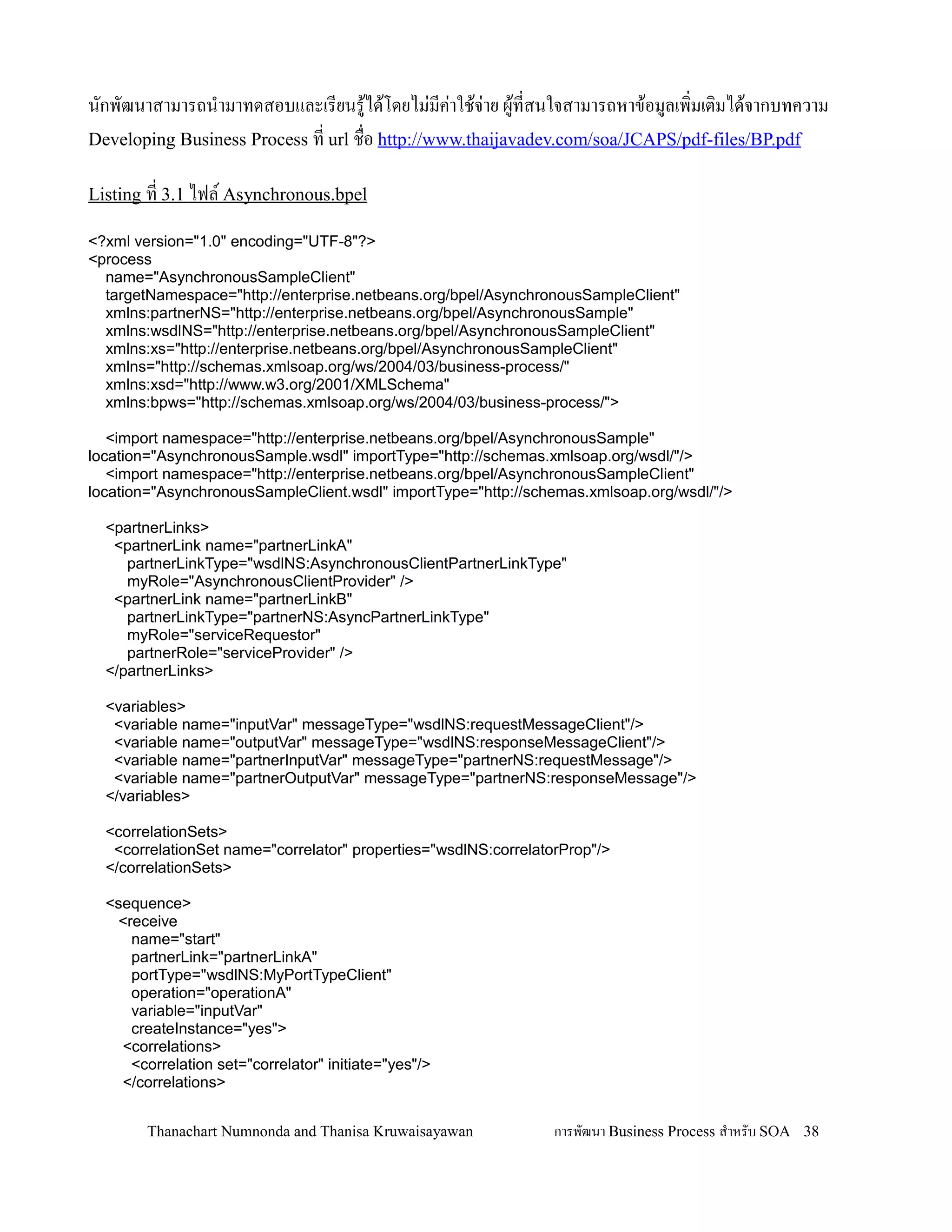 นกพฒนาสามารถน-ามาทดสอบและเรยนร'ได'โดยไม+มค+าใช'จ+าย ผ'ทสนใจสามารถหาข'อมลเพ,มเต,มได'จากบทความ
Developing Business Process ท url ช0อ http://www.thaijavadev.com/soa/JCAPS/pdf-files/BP.pdf

Listing ท 3.1 ไฟล Asynchronous.bpel

<?xml version="1.0" encoding="UTF-8"?>
<process
  name="AsynchronousSampleClient"
  targetNamespace="http://enterprise.netbeans.org/bpel/AsynchronousSampleClient"
  xmlns:partnerNS="http://enterprise.netbeans.org/bpel/AsynchronousSample"
  xmlns:wsdlNS="http://enterprise.netbeans.org/bpel/AsynchronousSampleClient"
  xmlns:xs="http://enterprise.netbeans.org/bpel/AsynchronousSampleClient"
  xmlns="http://schemas.xmlsoap.org/ws/2004/03/business-process/"
  xmlns:xsd="http://www.w3.org/2001/XMLSchema"
  xmlns:bpws="http://schemas.xmlsoap.org/ws/2004/03/business-process/">

   <import namespace="http://enterprise.netbeans.org/bpel/AsynchronousSample"
location="AsynchronousSample.wsdl" importType="http://schemas.xmlsoap.org/wsdl/"/>
   <import namespace="http://enterprise.netbeans.org/bpel/AsynchronousSampleClient"
location="AsynchronousSampleClient.wsdl" importType="http://schemas.xmlsoap.org/wsdl/"/>

  <partnerLinks>
   <partnerLink name="partnerLinkA"
     partnerLinkType="wsdlNS:AsynchronousClientPartnerLinkType"
     myRole="AsynchronousClientProvider" />
   <partnerLink name="partnerLinkB"
     partnerLinkType="partnerNS:AsyncPartnerLinkType"
     myRole="serviceRequestor"
     partnerRole="serviceProvider" />
  </partnerLinks>

  <variables>
   <variable name="inputVar" messageType="wsdlNS:requestMessageClient"/>
   <variable name="outputVar" messageType="wsdlNS:responseMessageClient"/>
   <variable name="partnerInputVar" messageType="partnerNS:requestMessage"/>
   <variable name="partnerOutputVar" messageType="partnerNS:responseMessage"/>
  </variables>

  <correlationSets>
   <correlationSet name="correlator" properties="wsdlNS:correlatorProp"/>
  </correlationSets>

  <sequence>
   <receive
     name="start"
     partnerLink="partnerLinkA"
     portType="wsdlNS:MyPortTypeClient"
     operation="operationA"
     variable="inputVar"
     createInstance="yes">
    <correlations>
     <correlation set="correlator" initiate="yes"/>
    </correlations>


        Thanachart Numnonda and Thanisa Kruwaisayawan            การพฒนา Business Process ส$าหรบ SOA 38
 