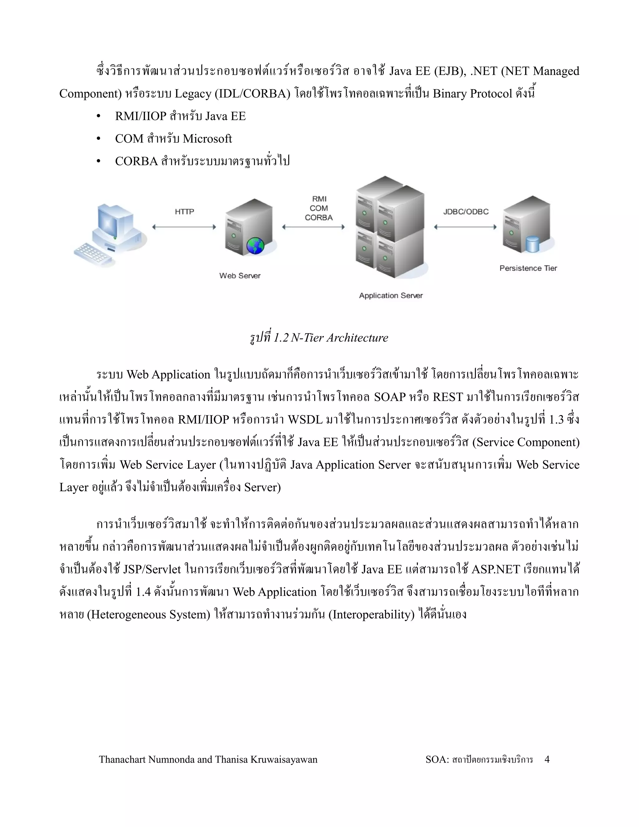 ซ! งว, ธ การพฒนาส+ ว นประกอบซอฟตแวรหร0 อ เซอรว, ส อาจใช' Java EE (EJB), .NET (NET Managed
Component) หร0อระบบ Legacy (IDL/CORBA) โดยใช'โพรโทคอลเฉพาะทเปน Binary Protocol ดงน2
     • RMI/IIOP ส-าหรบ Java EE
     • COM ส-าหรบ Microsoft
     • CORBA ส-าหรบระบบมาตรฐานทวไป




                                      รปท 1.2 N-Tier Architecture

        ระบบ Web Application ในรปแบบถดมาก/ค0อการน-าเว/บเซอรว,สเข'ามาใช' โดยการเปลยนโพรโทคอลเฉพาะ
เหล+าน2นให'เปนโพรโทคอลกลางทมมาตรฐาน เช+นการน-าโพรโทคอล SOAP หร0อ REST มาใช'ในการเรยกเซอรว,ส
แทนทการใช'โพรโทคอล RMI/IIOP หร0อการน-า WSDL มาใช'ในการประกาศเซอรว,ส ดงตวอย+างในรปท 1.3 ซ!ง
เปนการแสดงการเปลยนส+วนประกอบซอฟตแวรทใช' Java EE ให'เปนส+วนประกอบเซอรว,ส (Service Component)
โดยการเพ,ม Web Service Layer (ในทางปฏ, บต, Java Application Server จะสนบสน.น การเพ,ม Web Service
Layer อย+แล'ว จ!งไม+จ-าเปนต'องเพ,มเคร0อง Server)

        การน-าเว/บเซอรว,สมาใช' จะท-าให'การต,ดต+อกนของส+วนประมวลผลและส+วนแสดงผลสามารถท-าได'หลาก
หลายข!2น กล+าวค0อการพฒนาส+วนแสดงผลไม+จ-าเปนต'องผกต,ดอย+กบเทคโนโลยของส+วนประมวลผล ตวอย+างเช+นไม+
จ-าเปนต'องใช' JSP/Servlet ในการเรยกเว/บเซอรว,สทพฒนาโดยใช' Java EE แต+สามารถใช' ASP.NET เรยกแทนได'
ดงแสดงในรปท 1.4 ดงน2นการพฒนา Web Application โดยใช'เว/บเซอรว,ส จ!งสามารถเช0อมโยงระบบไอททหลาก
หลาย (Heterogeneous System) ให'สามารถท-างานร+วมกน (Interoperability) ได'ดนนเอง




       Thanachart Numnonda and Thanisa Kruwaisayawan                SOA: สถาปตยกรรมเชงบรการ   4
 