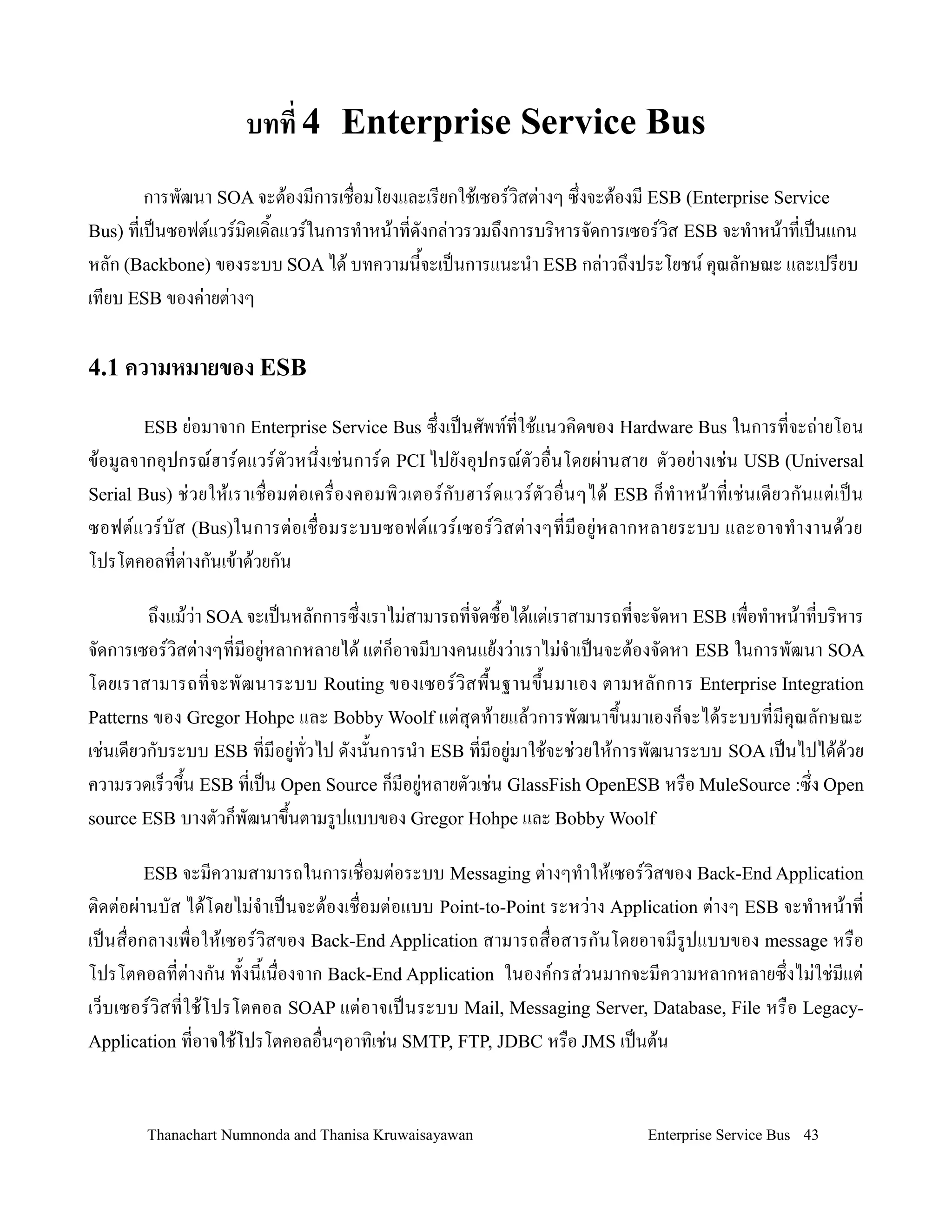 บทท 4 Enterprise Service Bus
       การพฒนา SOA จะต+องมการเช#อมโยงและเรยกใช+เซอรวสต'างๆ ซ/งจะต+องม ESB (Enterprise Service
Bus) ทเป0นซอฟตแวรมดเด2ลแวรในการท$าหน+าทดงกล'าวรวมถ/งการบรหารจดการเซอรวส ESB จะท$าหน+าทเป0นแกน
หลก (Backbone) ของระบบ SOA ได+ บทความน2จะเป0นการแนะน$า ESB กล'าวถ/งประโยชน ค4ณลกษณะ และเปรยบ
เทยบ ESB ของค'ายต'างๆ

4.1 ความหมายของ ESB

        ESB ย+อมาจาก Enterprise Service Bus ซ!งเปนศพททใช'แนวค,ดของ Hardware Bus ในการทจะถ+ายโอน
ข'อมลจากอ.ปกรณฮารดแวรตวหน!งเช+นการด PCI ไปยงอ.ปกรณตวอ0นโดยผ+านสาย ตวอย+างเช+น USB (Universal
Serial Bus) ช+ ว ยให' เ ราเช0 อมต+ อ เคร0 องคอมพ, ว เตอรกบฮารดแวรตวอ0 นๆได' ESB ก/ ท- า หน' า ทเช+ น เดยวกนแต+ เ ปน
ซอฟตแวรบส (Bus)ในการต+อเช0อมระบบซอฟตแวรเซอรว, สต+ า งๆทมอย+ ห ลากหลายระบบ และอาจท- า งานด' ว ย
โปรโตคอลทต+างกนเข'าด'วยกน

        ถ!งแม'ว+า SOA จะเปนหลกการซ!งเราไม+สามารถทจดซ02อได'แต+เราสามารถทจะจดหา ESB เพ0อท-าหน'าทบร,หาร
จดการเซอรว,สต+างๆทมอย+หลากหลายได' แต+ก/อาจมบางคนแย'งว+าเราไม+จ-าเปนจะต'องจดหา ESB ในการพฒนา SOA
โดยเราสามารถทจะพฒนาระบบ Routing ของเซอรว,ส พ02 น ฐานข!2น มาเอง ตามหลกการ Enterprise Integration
Patterns ของ Gregor Hohpe และ Bobby Woolf แต+ส.ดท'ายแล'วการพฒนาข!2นมาเองก/จะได'ระบบทมค.ณลกษณะ
เช+นเดยวกบระบบ ESB ทมอย+ทวไป ดงน2นการน-า ESB ทมอย+มาใช'จะช+วยให'การพฒนาระบบ SOA เปนไปได'ด'วย
ความรวดเร/วข!น ESB ทเปน Open Source ก/มอย+หลายตวเช+น GlassFish OpenESB หร0อ MuleSource :ซ!ง Open
             2
source ESB บางตวก/พฒนาข!นตามรปแบบของ Gregor Hohpe และ Bobby Woolf
                           2

        ESB จะมความสามารถในการเช0อมต+อระบบ Messaging ต+างๆท-าให'เซอรว,สของ Back-End Application
ต,ดต+อผ+านบส ได'โดยไม+จ-าเปนจะต'องเช0อมต+อแบบ Point-to-Point ระหว+าง Application ต+างๆ ESB จะท-าหน'าท
เปนส0อกลางเพ0อให'เซอรว,สของ Back-End Application สามารถส0อสารกนโดยอาจมรปแบบของ message หร0อ
โปรโตคอลทต+างกน ท2งน2เน0องจาก Back-End Application ในองคกรส+วนมากจะมความหลากหลายซ!งไม+ใช+มแต+
เว/บเซอรว,สทใช'โปรโตคอล SOAP แต+อาจเปนระบบ Mail, Messaging Server, Database, File หร0อ Legacy-
Application ทอาจใช'โปรโตคอลอ0นๆอาท,เช+น SMTP, FTP, JDBC หร0อ JMS เปนต'น



        Thanachart Numnonda and Thanisa Kruwaisayawan                             Enterprise Service Bus 43
 