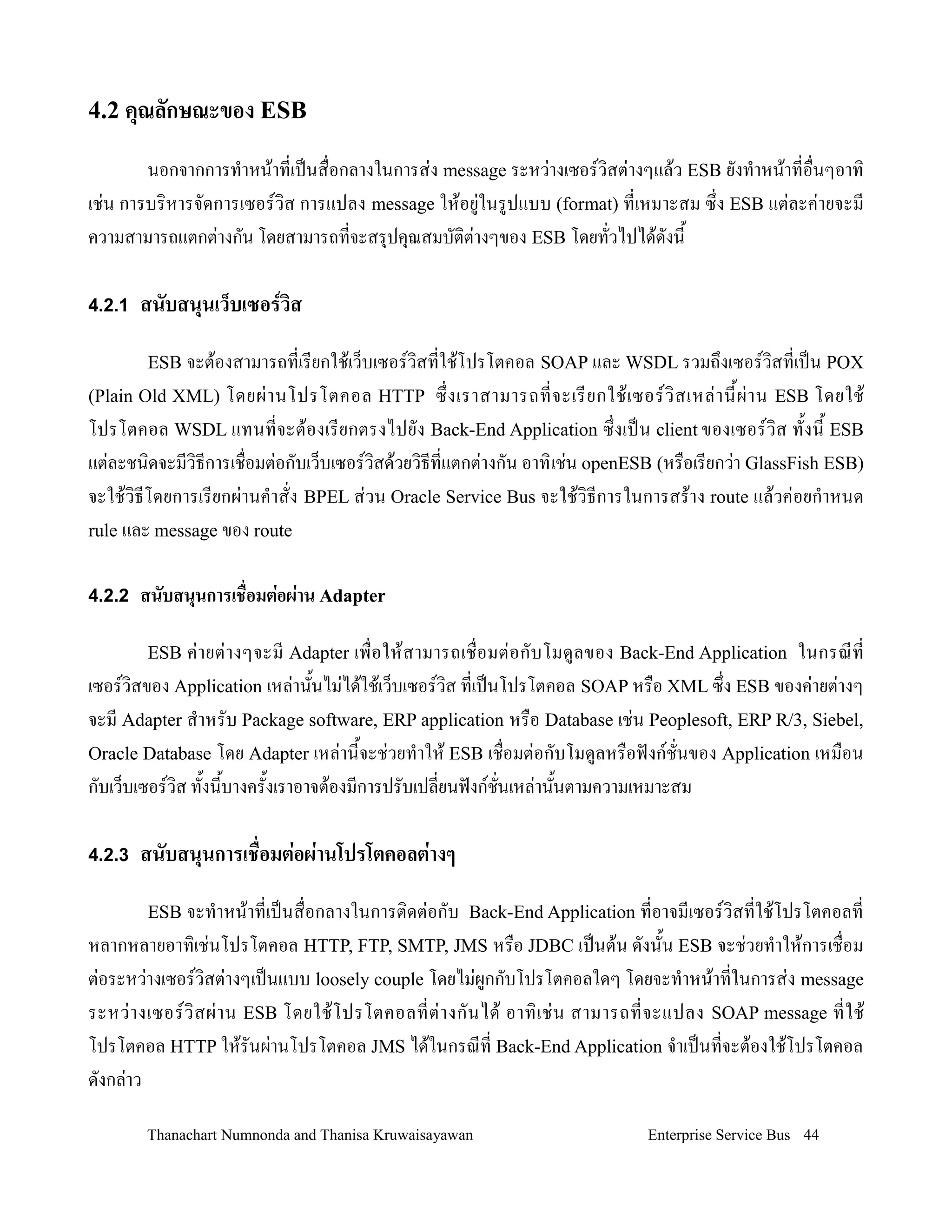 4.2 คณลกษณะของ ESB

        นอกจากการท-าหน'าทเปนส0อกลางในการส+ง message ระหว+างเซอรว,สต+างๆแล'ว ESB ยงท-าหน'าทอ0นๆอาท,
เช+น การบร,หารจดการเซอรว,ส การแปลง message ให'อย+ในรปแบบ (format) ทเหมาะสม ซ!ง ESB แต+ละค+ายจะม
ความสามารถแตกต+างกน โดยสามารถทจะสร.ปค.ณสมบต,ต+างๆของ ESB โดยทวไปได'ดงน2

4.2.1 สนบสนนเว*บเซอรวส

       ESB จะต'องสามารถทเรยกใช'เว/บเซอรว,สทใช'โปรโตคอล SOAP และ WSDL รวมถ!งเซอรว,สทเปน POX
(Plain Old XML)  โดยผ+ า นโปรโตคอล HTTP ซ! งเราสามารถทจะเรยกใช' เ ซอรว, ส เหล+ า น2 ผ+ า น ESB โดยใช'
โปรโตคอล WSDL แทนทจะต'องเรยกตรงไปยง Back-End Application ซ!งเปน client ของเซอรว,ส ท2งน2 ESB
แต+ละชน,ดจะมว,ธการเช0อมต+อกบเว/บเซอรว,สด'วยว,ธทแตกต+างกน อาท, เช+น openESB (หร0อเรยกว+า GlassFish ESB)
จะใช'ว,ธโดยการเรยกผ+านค-าสง BPEL ส+วน Oracle Service Bus จะใช'ว,ธการในการสร'าง route แล'วค+อยก-าหนด
rule และ message ของ route


4.2.2 สนบสนนการเช+'อมตอผาน Adapter

       ESB ค+ า ยต+ า งๆจะม Adapter เพ0 อให' ส ามารถเช0 อมต+ อ กบโมดลของ Back-End Application
                                                                                          ในกรณท
เซอรว,สของ Application เหล+าน2นไม+ได'ใช'เว/บเซอรว,ส ทเปนโปรโตคอล SOAP หร0อ XML ซ!ง ESB ของค+ายต+างๆ
จะม Adapter ส-าหรบ Package software, ERP application หร0อ Database เช+น Peoplesoft, ERP R/3, Siebel,
Oracle Database โดย Adapter เหล+าน2จะช+วยท-าให' ESB เช0อมต+อกบโมดลหร0อฟงกชนของ Application เหม0อน
กบเว/บเซอรว,ส ท2งน2บางคร2งเราอาจต'องมการปรบเปลยนฟงกชนเหล+าน2นตามความเหมาะสม

4.2.3 สนบสนนการเช'อมต0อผ0านโปรโตคอลต0างๆ

       ESB จะท-าหน'าทเปนส0อกลางในการต,ดต+อกบ Back-End Application ทอาจมเซอรว,สทใช'โปรโตคอลท
หลากหลายอาท,เช+นโปรโตคอล HTTP, FTP, SMTP, JMS หร0อ JDBC เปนต'น ดงน2น ESB จะช+วยท-าให'การเช0อม
ต+อระหว+างเซอรว,สต+างๆเปนแบบ loosely couple โดยไม+ผกกบโปรโตคอลใดๆ โดยจะท-าหน'าทในการส+ง message
ระหว+ า งเซอรว, ส ผ+ า น ESB โดยใช' โ ปรโตคอลทต+ า งกนได' อาท, เ ช+ น สามารถทจะแปลง SOAP message ทใช'
โปรโตคอล HTTP ให'รนผ+านโปรโตคอล JMS ได'ในกรณท Back-End Application จ-าเปนทจะต'องใช'โปรโตคอล
ดงกล+าว

       Thanachart Numnonda and Thanisa Kruwaisayawan                      Enterprise Service Bus 44
 