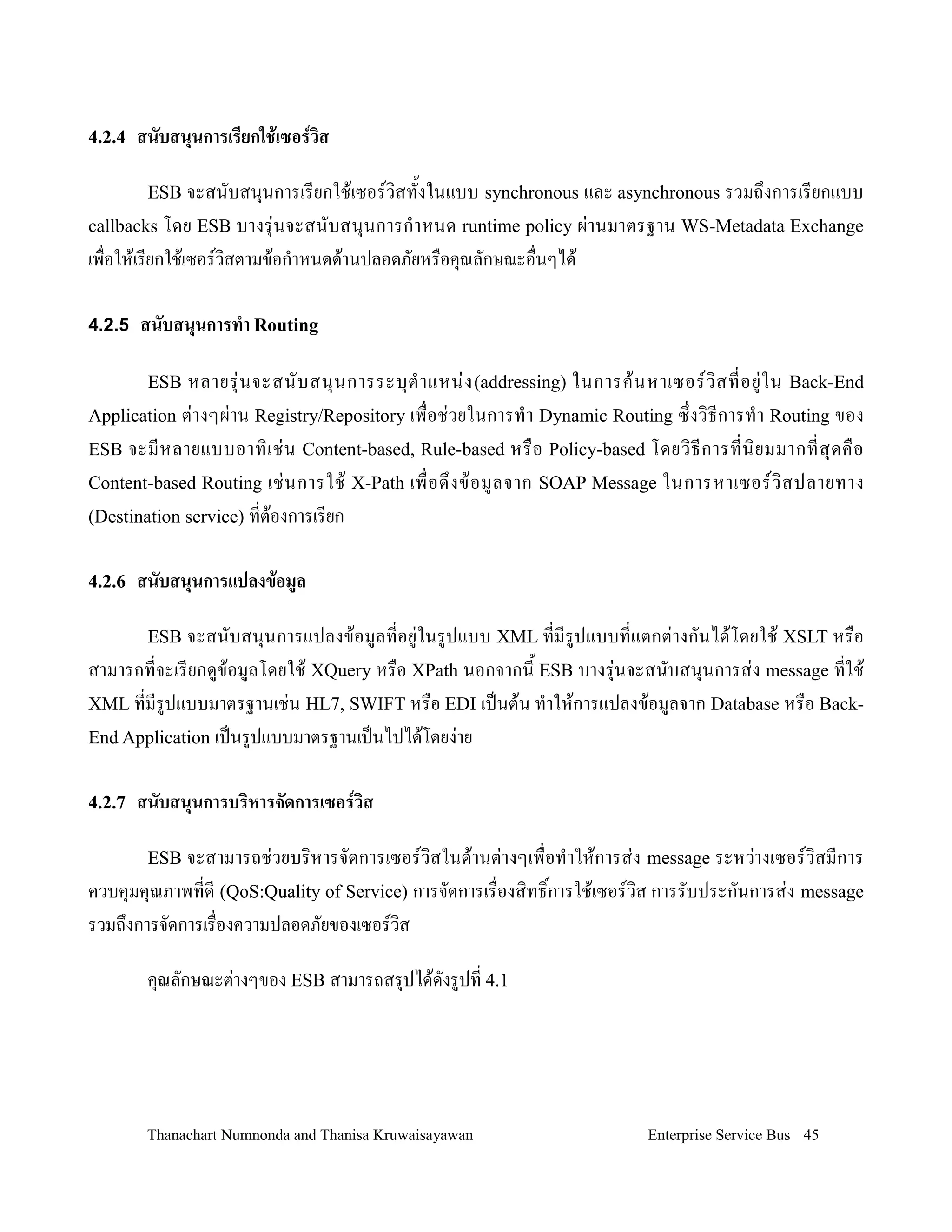 4.2.4   สนบสนนการเร,ยกใช!เซอรวส

         ESB จะสนบสน.นการเรยกใช'เซอรว,สท2งในแบบ synchronous และ asynchronous รวมถ!งการเรยกแบบ
callbacks โดย ESB บางร.+ นจะสนบสน. น การก- า หนด runtime policy ผ+า นมาตรฐาน WS-Metadata Exchange
เพ0อให'เรยกใช'เซอรว,สตามข'อก-าหนดด'านปลอดภยหร0อค.ณลกษณะอ0นๆได'

4.2.5 สนบสนนการท&า Routing

         ESB หลายร.+ น จะสนบสน. น การระบ. ต- า แหน+ ง (addressing) ในการค' น หาเซอรว, ส ทอย+ ใ น Back-End
Application ต+ า งๆผ+ าน Registry/Repository เพ0 อช+ วยในการท- า Dynamic Routing ซ! งว, ธ การท- า Routing ของ
ESB จะมหลายแบบอาท, เ ช+ น Content-based, Rule-based หร0 อ Policy-based โดยว, ธ การทน, ย มมากทส. ด ค0 อ
Content-based Routing เช+ น การใช' X-Path เพ0 อด! ง ข' อ มลจาก SOAP Message ในการหาเซอรว, ส ปลายทาง
(Destination service) ทต'องการเรยก


4.2.6   สนบสนนการแปลงข!อม/ล

         ESB จะสนบสน.น การแปลงข'อ มลทอย+ ในรปแบบ XML ทมรปแบบทแตกต+ างกนได' โดยใช' XSLT หร0อ
สามารถทจะเรยกดข'อมลโดยใช' XQuery หร0อ XPath นอกจากน2 ESB บางร.+นจะสนบสน.นการส+ง message ทใช'
XML ทมรปแบบมาตรฐานเช+น HL7, SWIFT หร0อ EDI เปนต'น ท-าให'การแปลงข'อมลจาก Database หร0อ Back-
End Application เปนรปแบบมาตรฐานเปนไปได'โดยง+าย


4.2.7   สนบสนนการบรหารจดการเซอรวส

         ESB จะสามารถช+วยบร,หารจดการเซอรว,สในด'านต+างๆเพ0อท-าให'การส+ง message ระหว+างเซอรว,สมการ
ควบค.มค.ณภาพทด (QoS:Quality of Service) การจดการเร0องส,ทธ,Bการใช'เซอรว,ส การรบประกนการส+ง message
รวมถ!งการจดการเร0องความปลอดภยของเซอรว,ส

         ค.ณลกษณะต+างๆของ ESB สามารถสร.ปได'ดงรปท 4.1




         Thanachart Numnonda and Thanisa Kruwaisayawan                        Enterprise Service Bus 45
 