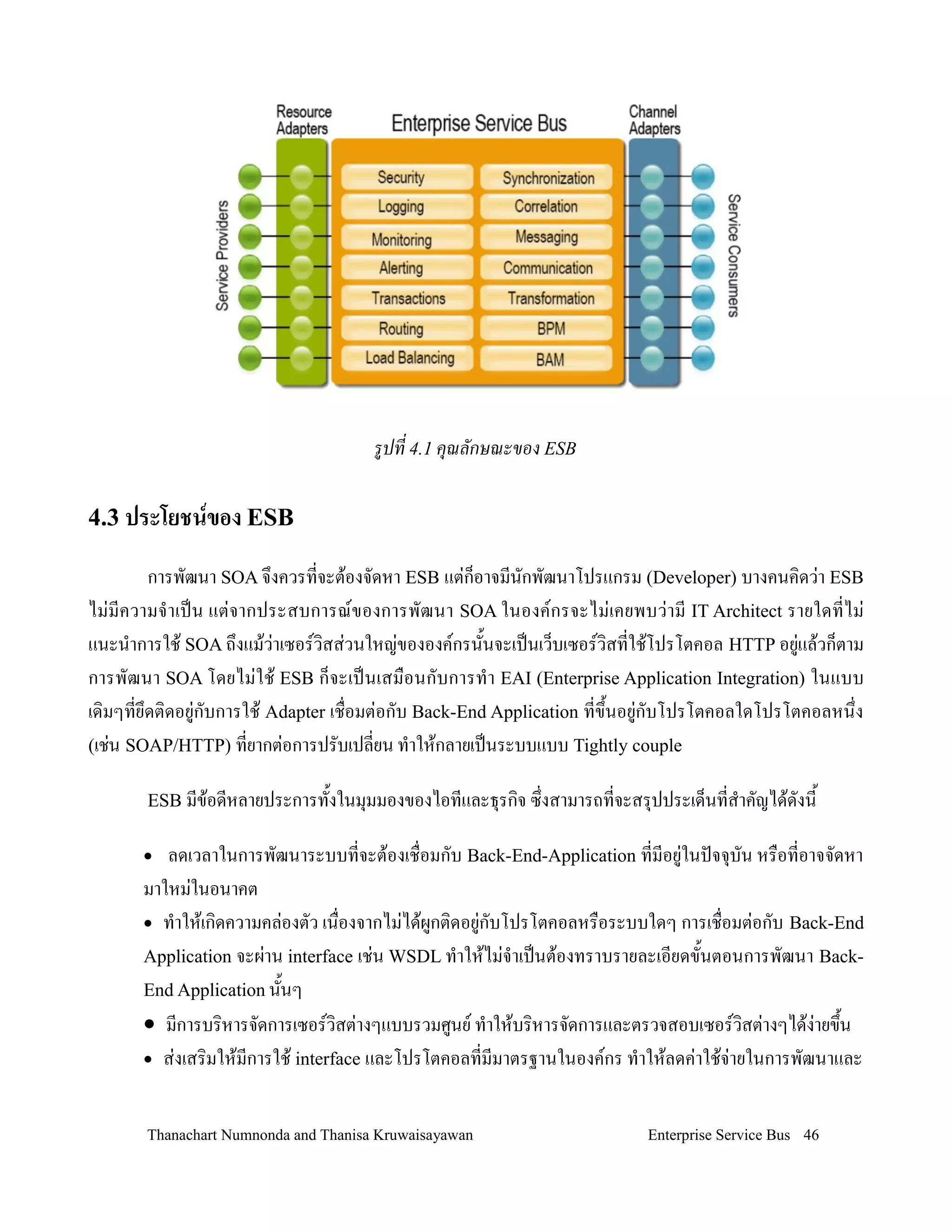 รปท 4.1 ค)ณล,กษณะของ ESB

4.3 ประโยชนของ ESB

        การพฒนา SOA จ!งควรทจะต'องจดหา ESB แต+ก/อาจมนกพฒนาโปรแกรม (Developer) บางคนค,ดว+า ESB
ไม+มความจ-าเปน แต+จากประสบการณของการพฒนา SOA ในองคกรจะไม+เคยพบว+าม IT Architect รายใดทไม+
แนะน-าการใช' SOA ถ!งแม'ว+าเซอรว,สส+วนใหญ+ขององคกรน2นจะเปนเว/บเซอรว,สทใช'โปรโตคอล HTTP อย+แล'วก/ตาม
การพฒนา SOA โดยไม+ใช' ESB ก/จะเปนเสม0อนกบการท-า EAI (Enterprise Application Integration) ในแบบ
เด,มๆทย!ดต,ดอย+กบการใช' Adapter เช0อมต+อกบ Back-End Application ทข!2นอย+กบโปรโตคอลใดโปรโตคอลหน!ง
(เช+น SOAP/HTTP) ทยากต+อการปรบเปลยน ท-าให'กลายเปนระบบแบบ Tightly couple

       ESB มข'อดหลายประการท2งในม.มมองของไอทและธ.รก,จ ซ!งสามารถทจะสร.ปประเด/นทส-าคญได'ดงน2

      •  ลดเวลาในการพฒนาระบบทจะต'องเช0อมกบ Back-End-Application ทมอย+ในปจจ.บน หร0อทอาจจดหา
      มาใหม+ในอนาคต
      • ท-าให'เก,ดความคล+องตว เน0องจากไม+ได'ผกต,ดอย+กบโปรโตคอลหร0อระบบใดๆ การเช0อมต+อกบ Back-End
      Application จะผ+าน interface เช+น WSDL ท-าให'ไม+จ-าเปนต'องทราบรายละเอยดข2นตอนการพฒนา Back-
      End Application น2นๆ
      • มการบร,หารจดการเซอรว,สต+างๆแบบรวมศนย ท-าให'บร,หารจดการและตรวจสอบเซอรว,สต+างๆได'ง+ายข!น2
      • ส+งเสร,มให'มการใช' interface และโปรโตคอลทมมาตรฐานในองคกร ท-าให'ลดค+าใช'จ+ายในการพฒนาและ



       Thanachart Numnonda and Thanisa Kruwaisayawan                  Enterprise Service Bus 46
 