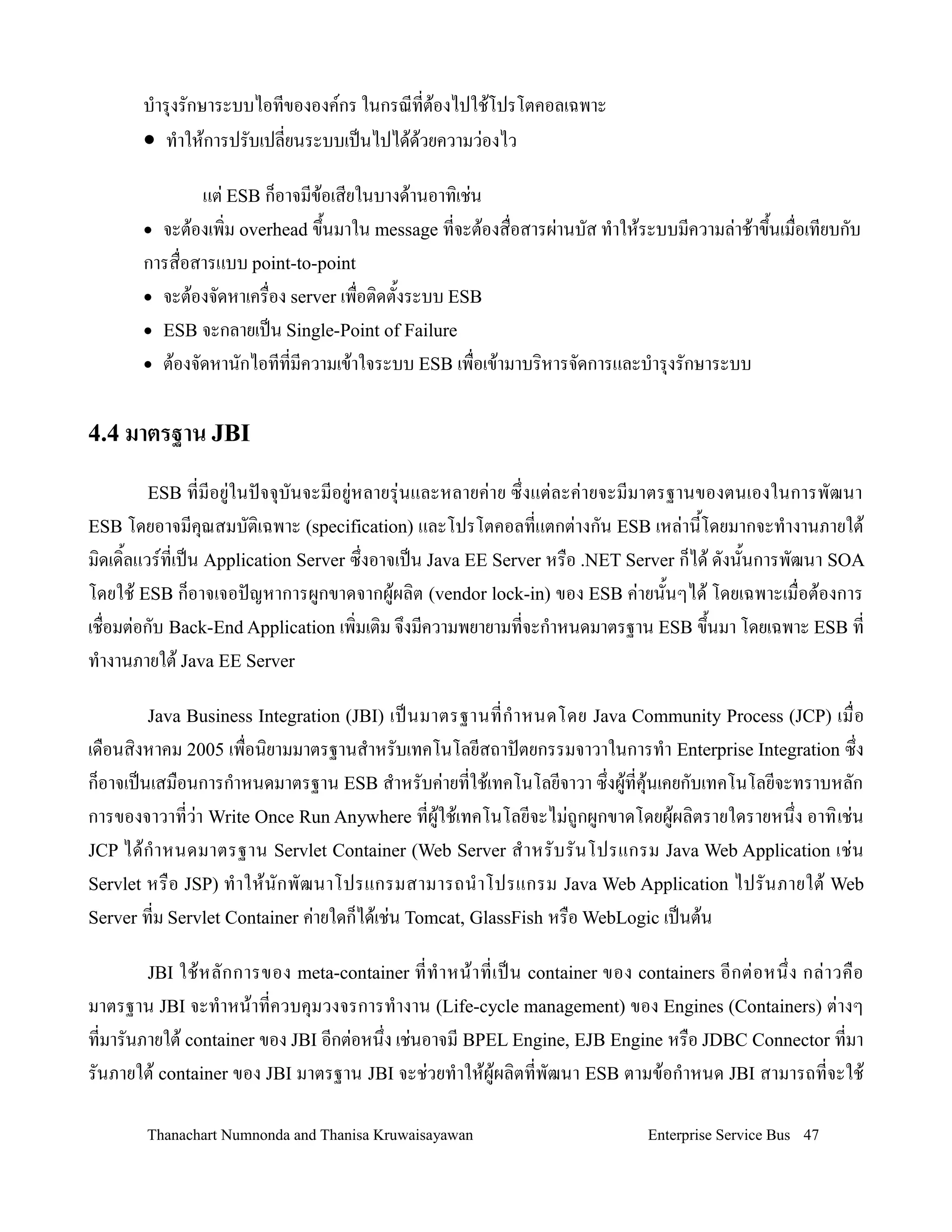 บ-าร.งรกษาระบบไอทขององคกร ในกรณทต'องไปใช'โปรโตคอลเฉพาะ
       • ท-าให'การปรบเปลยนระบบเปนไปได'ดวยความว+องไว
                                       '

              แต+ ESB ก/อาจมข'อเสยในบางด'านอาท,เช+น
       • จะต'องเพ,ม overhead ข!นมาใน message ทจะต'องส0อสารผ+านบส ท-าให'ระบบมความล+าช'าข!นเม0อเทยบกบ
                               2                                                        2
       การส0อสารแบบ point-to-point
       • จะต'องจดหาเคร0อง server เพ0อต,ดต2งระบบ ESB
       • ESB จะกลายเปน Single-Point of Failure
       • ต'องจดหานกไอททมความเข'าใจระบบ ESB เพ0อเข'ามาบร,หารจดการและบ-าร.งรกษาระบบ


4.4 มาตรฐาน JBI

        ESB ทมอย+ในปจจ.บนจะมอย+หลายร.+นและหลายค+า ย ซ! งแต+ ล ะค+า ยจะมมาตรฐานของตนเองในการพฒนา
ESB โดยอาจมค.ณสมบต,เฉพาะ (specification) และโปรโตคอลทแตกต+างกน ESB เหล+าน2โดยมากจะท-างานภายใต'
ม,ดเด,2ลแวรทเปน Application Server ซ!งอาจเปน Java EE Server หร0อ .NET Server ก/ได' ดงน2นการพฒนา SOA
โดยใช' ESB ก/อาจเจอปญหาการผกขาดจากผ'ผล,ต (vendor lock-in) ของ ESB ค+ายน2นๆได' โดยเฉพาะเม0อต'องการ
เช0อมต+อกบ Back-End Application เพ,มเต,ม จ!งมความพยายามทจะก-าหนดมาตรฐาน ESB ข!นมา โดยเฉพาะ ESB ท
                                                                                 2
ท-างานภายใต' Java EE Server

        Java Business Integration (JBI)   เปนมาตรฐานทก- า หนดโดย Java Community Process (JCP) เม0 อ
เด0อนส,งหาคม 2005 เพ0อน,ยามมาตรฐานส-าหรบเทคโนโลยสถาปตยกรรมจาวาในการท-า Enterprise Integration ซ!ง
ก/อาจเปนเสม0อนการก-าหนดมาตรฐาน ESB ส-าหรบค+ายทใช'เทคโนโลยจาวา ซ!งผ'ทค.'นเคยกบเทคโนโลยจะทราบหลก
การของจาวาทว+า Write Once Run Anywhere ทผ'ใช'เทคโนโลยจะไม+ถกผกขาดโดยผ'ผล,ตรายใดรายหน!ง อาท, เช+น
JCP ได' ก- า หนดมาตรฐาน Servlet Container (Web Server ส- า หรบรนโปรแกรม Java Web Application เช+ น
Servlet หร0 อ JSP) ท- า ให' น กพฒนาโปรแกรมสามารถน- า โปรแกรม Java Web Application ไปรนภายใต' Web
Server ทม Servlet Container ค+ายใดก/ได'เช+น Tomcat, GlassFish หร0อ WebLogic เปนต'น

        JBIใช' ห ลกการของ meta-container ทท- า หน' า ทเปน container ของ containers อกต+ อ หน! ง กล+ า วค0 อ
มาตรฐาน JBI จะท-าหน'าทควบค.มวงจรการท-างาน (Life-cycle management) ของ Engines (Containers) ต+างๆ
ทมารนภายใต' container ของ JBI อกต+อหน!ง เช+นอาจม BPEL Engine, EJB Engine หร0อ JDBC Connector ทมา
รนภายใต' container ของ JBI มาตรฐาน JBI จะช+วยท-าให'ผ'ผล,ตทพฒนา ESB ตามข'อก-าหนด JBI สามารถทจะใช'

        Thanachart Numnonda and Thanisa Kruwaisayawan                        Enterprise Service Bus 47
 