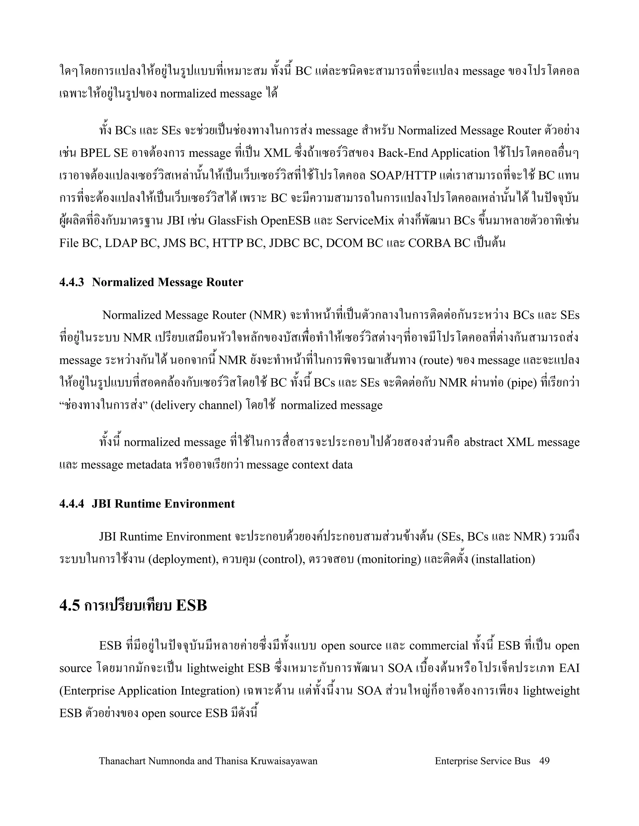 ใดๆโดยการแปลงให'อย+ในรปแบบทเหมาะสม ท2งน2 BC แต+ละชน,ดจะสามารถทจะแปลง message ของโปรโตคอล
เฉพาะให'อย+ในรปของ normalized message ได'

        ท2ง BCs และ SEs จะช+วยเปนช+องทางในการส+ง message ส-าหรบ Normalized Message Router ตวอย+าง
เช+น BPEL SE อาจต'องการ message ทเปน XML ซ!งถ'าเซอรว,สของ Back-End Application ใช'โปรโตคอลอ0นๆ
เราอาจต'องแปลงเซอรว,สเหล+าน2นให'เปนเว/บเซอรว,สทใช'โปรโตคอล SOAP/HTTP แต+เราสามารถทจะใช' BC แทน
การทจะต'องแปลงให'เปนเว/บเซอรว,สได' เพราะ BC จะมความสามารถในการแปลงโปรโตคอลเหล+าน2นได' ในปจจ.บน
ผ'ผล,ตทอ,งกบมาตรฐาน JBI เช+น GlassFish OpenESB และ ServiceMix ต+างก/พฒนา BCs ข!2นมาหลายตวอาท,เช+น
File BC, LDAP BC, JMS BC, HTTP BC, JDBC BC, DCOM BC และ CORBA BC เปนต'น


4.4.3 Normalized Message Router

         Normalized Message Router (NMR) จะท-าหน'าทเปนตวกลางในการต,ดต+อกนระหว+าง BCs และ SEs
ทอย+ในระบบ NMR เปรยบเสม0อนหวใจหลกของบสเพ0อท-าให'เซอรว,สต+างๆทอาจมโปรโตคอลทต+างกนสามารถส+ง
message ระหว+างกนได' นอกจากน2 NMR ยงจะท-าหน'าทในการพ,จารณาเส'นทาง (route) ของ message และจะแปลง
ให'อย+ในรปแบบทสอดคล'องกบเซอรว,สโดยใช' BC ท2งน2 BCs และ SEs จะต,ดต+อกบ NMR ผ+านท+อ (pipe) ทเรยกว+า
“ช+องทางในการส+ง” (delivery channel) โดยใช' normalized message

       ท2งน2 normalized message ทใช'ในการส0อสารจะประกอบไปด'วยสองส+วนค0อ abstract XML message
และ message metadata หร0ออาจเรยกว+า message context data

4.4.4 JBI Runtime Environment

        JBI Runtime Environment จะประกอบด'วยองคประกอบสามส+วนข'างต'น (SEs, BCs และ NMR) รวมถ!ง
ระบบในการใช'งาน (deployment), ควบค.ม (control), ตรวจสอบ (monitoring) และต,ดต2ง (installation)

4.5 การเปร,ยบเท,ยบ ESB

        ESB ทมอย+ ใ นปจจ. บ นมหลายค+ า ยซ! งมท2 ง แบบ open source     และ commercial ท2 งน2 ESB ทเปน open
source โดยมากมกจะเปน lightweight ESB ซ! งเหมาะกบการพฒนา SOA เบ02 อ งต' น หร0 อ โปรเจ/ ค ประเภท EAI
(Enterprise Application Integration) เฉพาะด' า น แต+ ท2 ง น2 ง าน SOA ส+ ว นใหญ+ ก/ อ าจต' อ งการเพยง lightweight
ESB ตวอย+างของ open source ESB มดงน2


        Thanachart Numnonda and Thanisa Kruwaisayawan                            Enterprise Service Bus 49
 