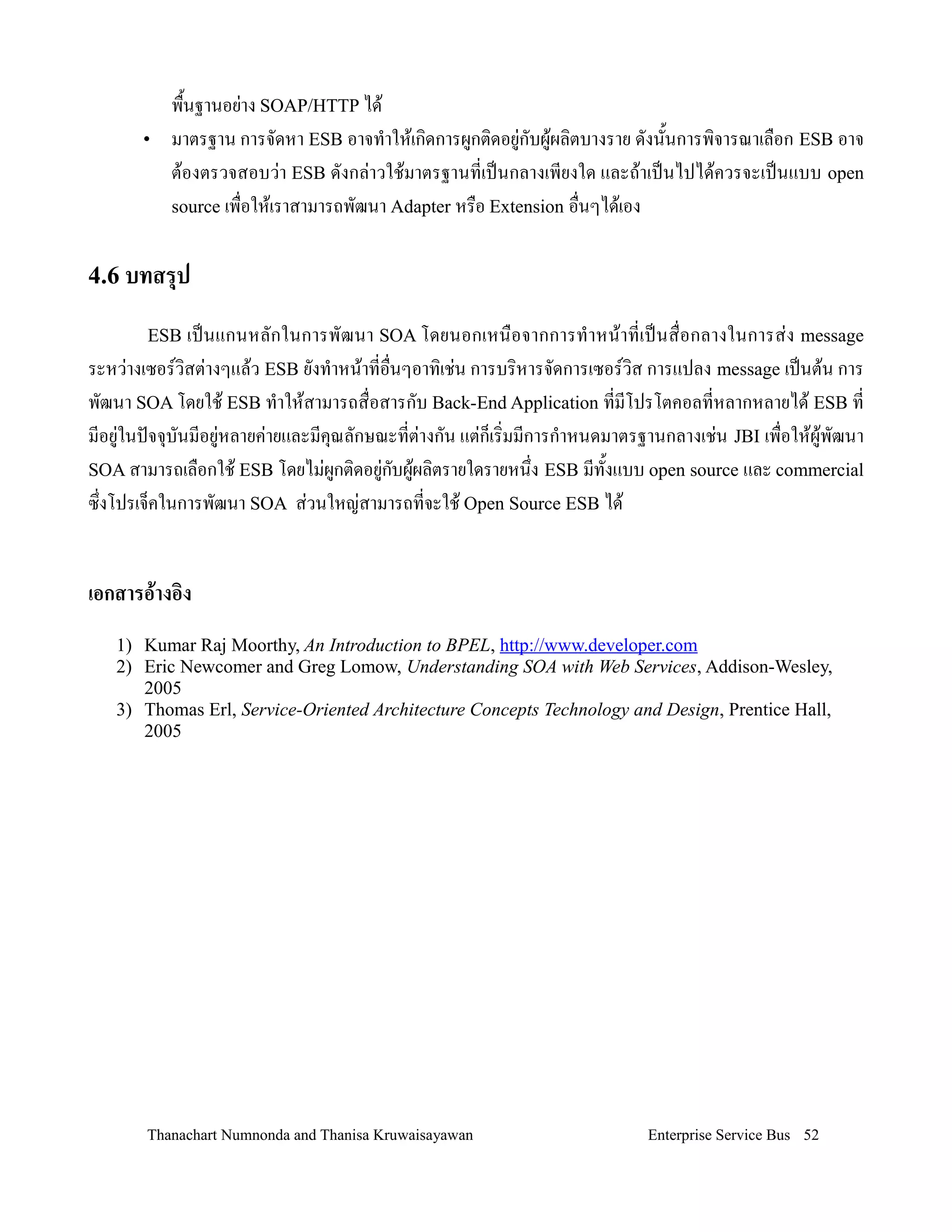 พ#2นฐานอย'าง SOAP/HTTP ได+
      •   มาตรฐาน การจดหา ESB อาจท$าให+เกดการผ9กตดอย9'กบผ9+ผลตบางราย ดงน2นการพจารณาเล#อก ESB อาจ
          ต+องตรวจสอบว'า ESB ดงกล'าวใช+มาตรฐานทเป0นกลางเพยงใด และถ+าเป0นไปได+ควรจะเป0นแบบ open
          source เพ#อให+เราสามารถพฒนา Adapter หร#อ Extension อ#นๆได+เอง


4.6 บทสรป

       ESB เป0น แกนหลกในการพฒนา SOA โดยนอกเหน# อ จากการท$ า หน+า ทเป0 น ส# อกลางในการส' ง message
ระหว'างเซอรวสต'างๆแล+ว ESB ยงท$าหน+าทอ#นๆอาทเช'น การบรหารจดการเซอรวส การแปลง message เป0นต+น การ
พฒนา SOA โดยใช+ ESB ท$าให+สามารถส#อสารกบ Back-End Application ทมโปรโตคอลทหลากหลายได+ ESB ท
มอย9'ในปจจ4บนมอย9'หลายค'ายและมค4ณลกษณะทต'างกน แต'ก!เรมมการก$าหนดมาตรฐานกลางเช'น JBI เพ#อให+ผ9+พฒนา
SOA สามารถเล#อกใช+ ESB โดยไม'ผกตดอย9'กบผ9ผลตรายใดรายหน/ง ESB มท2งแบบ open source และ commercial
                                9        +
ซ/งโปรเจ!คในการพฒนา SOA ส'วนใหญ'สามารถทจะใช+ Open Source ESB ได+


เอกสารอ!างอง
   1) Kumar Raj Moorthy, An Introduction to BPEL, http://www.developer.com
   2) Eric Newcomer and Greg Lomow, Understanding SOA with Web Services, Addison-Wesley,
      2005
   3) Thomas Erl, Service-Oriented Architecture Concepts Technology and Design, Prentice Hall,
      2005




       Thanachart Numnonda and Thanisa Kruwaisayawan                  Enterprise Service Bus 52
 