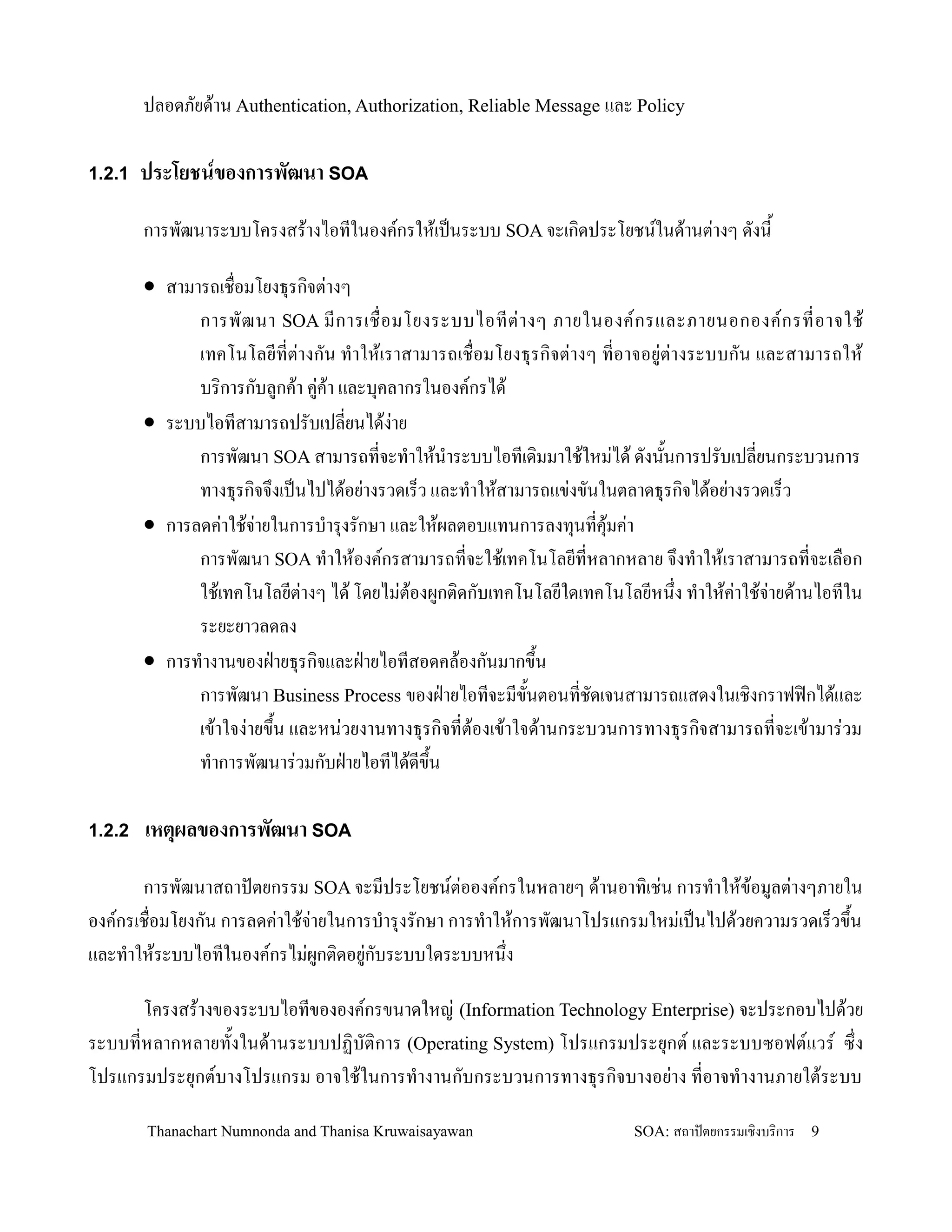 ปลอดภยด'าน Authentication, Authorization, Reliable Message และ Policy

1.2.1 ประโยชนของการพฒนา SOA

      การพฒนาระบบโครงสร'างไอทในองคกรให'เปนระบบ SOA จะเก,ดประโยชนในด'านต+างๆ ดงน2

      • สามารถเช0อมโยงธ.รก,จต+างๆ
            การพฒนา SOA มการเช0 อมโยงระบบไอทต+ า งๆ ภายในองคกรและภายนอกองคกรทอาจใช'
            เทคโนโลยทต+างกน ท-าให'เราสามารถเช0อมโยงธ.รก,จต+างๆ ทอาจอย+ต+างระบบกน และสามารถให'
            บร,การกบลกค'า ค+ค'า และบ.คลากรในองคกรได'
      • ระบบไอทสามารถปรบเปลยนได'ง+าย
            การพฒนา SOA สามารถทจะท-าให'น-าระบบไอทเด,มมาใช'ใหม+ได' ดงน2นการปรบเปลยนกระบวนการ
            ทางธ.รก,จจ!งเปนไปได'อย+างรวดเร/ว และท-าให'สามารถแข+งขนในตลาดธ.รก,จได'อย+างรวดเร/ว
      • การลดค+าใช'จายในการบ-าร.งรกษา และให'ผลตอบแทนการลงท.นทค.มค+า
                     +                                             '
            การพฒนา SOA ท-าให'องคกรสามารถทจะใช'เทคโนโลยทหลากหลาย จ!งท-าให'เราสามารถทจะเล0อก
            ใช'เทคโนโลยต+างๆ ได' โดยไม+ต'องผกต,ดกบเทคโนโลยใดเทคโนโลยหน!ง ท-าให'ค+าใช'จ+ายด'านไอทใน
            ระยะยาวลดลง
      • การท-างานของฝ?ายธ.รก,จและฝ?ายไอทสอดคล'องกนมากข!2น
            การพฒนา Business Process ของฝ?ายไอทจะมข2นตอนทชดเจนสามารถแสดงในเช,งกราฟฟ@กได'และ
            เข'าใจง+ายข!2น และหน+วยงานทางธ.รก,จทต'องเข'าใจด'านกระบวนการทางธ.รก,จสามารถทจะเข'ามาร+วม
            ท-าการพฒนาร+วมกบฝ?ายไอทได'ดข!น   2

1.2.2 เหตผลของการพฒนา SOA

       การพฒนาสถาปตยกรรม SOA จะมประโยชนต+อองคกรในหลายๆ ด'านอาท,เช+น การท-าให'ข'อมลต+างๆภายใน
องคกรเช0อมโยงกน การลดค+าใช'จ+ายในการบ-าร.งรกษา การท-าให'การพฒนาโปรแกรมใหม+เปนไปด'วยความรวดเร/วข!2น
และท-าให'ระบบไอทในองคกรไม+ผกต,ดอย+กบระบบใดระบบหน!ง

      โครงสร'างของระบบไอทขององคกรขนาดใหญ+ (Information Technology Enterprise) จะประกอบไปด'วย
ระบบทหลากหลายท2งในด'านระบบปฏ,บต,การ (Operating System) โปรแกรมประย.กต และระบบซอฟตแวร ซ!ง
โปรแกรมประย.กตบางโปรแกรม อาจใช'ในการท-างานกบกระบวนการทางธ.รก,จบางอย+าง ทอาจท-างานภายใต'ระบบ

       Thanachart Numnonda and Thanisa Kruwaisayawan                 SOA: สถาปตยกรรมเชงบรการ   9
 