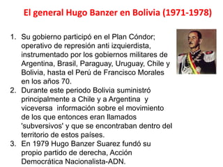 El general Hugo Banzer en Bolivia (1971-1978)
1. Su gobierno participó en el Plan Cóndor;
operativo de represión anti izquierdista,
instrumentado por los gobiernos militares de
Argentina, Brasil, Paraguay, Uruguay, Chile y
Bolivia, hasta el Perú de Francisco Morales
en los años 70.
2. Durante este periodo Bolivia suministró
principalmente a Chile y a Argentina y
viceversa información sobre el movimiento
de los que entonces eran llamados
'subversivos' y que se encontraban dentro del
territorio de estos países.
3. En 1979 Hugo Banzer Suarez fundó su
propio partido de derecha, Acción
Democrática Nacionalista-ADN.
 