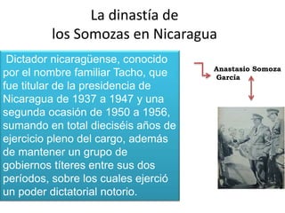 La dinastía de
los Somozas en Nicaragua
Anastasio Somoza
García
Dictador nicaragüense, conocido
por el nombre familiar Tacho, que
fue titular de la presidencia de
Nicaragua de 1937 a 1947 y una
segunda ocasión de 1950 a 1956,
sumando en total dieciséis años de
ejercicio pleno del cargo, además
de mantener un grupo de
gobiernos títeres entre sus dos
períodos, sobre los cuales ejerció
un poder dictatorial notorio.
 