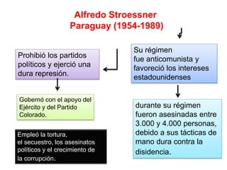 Alfredo Stroessner
Paraguay (1954-1989)
Prohibió los partidos
políticos y ejerció una
dura represión.
Su régimen
fue anticomunista y
favoreció los intereses
estadounidenses
Gobernó con el apoyo del
Ejército y del Partido
Colorado.
durante su régimen
fueron asesinadas entre
3.000 y 4.000 personas,
debido a sus tácticas de
mano dura contra la
disidencia.
Empleó la tortura,
el secuestro, los asesinatos
políticos y el crecimiento de
la corrupción.
 