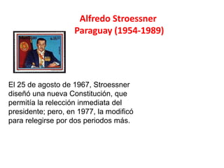 Alfredo Stroessner
Paraguay (1954-1989)
El 25 de agosto de 1967, Stroessner
diseñó una nueva Constitución, que
permitía la relección inmediata del
presidente; pero, en 1977, la modificó
para relegirse por dos periodos más.
 