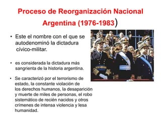 Proceso de Reorganización Nacional
Argentina (1976-1983)
• Este el nombre con el que se
autodenominó la dictadura
cívico-militar.
• es considerada la dictadura más
sangrienta de la historia argentina.
• Se caracterizó por el terrorismo de
estado, la constante violación de
los derechos humanos, la desaparición
y muerte de miles de personas, el robo
sistemático de recién nacidos y otros
crímenes de intensa violencia y lesa
humanidad.
 