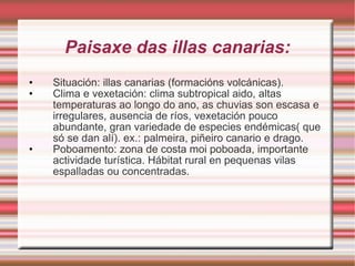 Paisaxe das illas canarias: Situación: illas canarias (formacións volcánicas). Clima e vexetación: clima subtropical aido, altas temperaturas ao longo do ano, as chuvias son escasa e irregulares, ausencia de ríos, vexetación pouco abundante, gran variedade de especies endémicas( que só se dan alí). ex.: palmeira, piñeiro canario e drago. Poboamento: zona de costa moi poboada, importante actividade turística. Hábitat rural en pequenas vilas espalladas ou concentradas. 