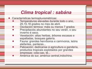 Clima tropical : sabána Características termopluviométricas: Temperaturas elevadas durante todo o ano, 20,15,18 grados no mes de abril. Oscilación térmica: máis ou menos 7 grados Precipitaciós abundantes no seu verán, o seu inverno é seco. Vexetación: altas herbas, árbores escasas e espalladas, bosques galería. Fauna: grandes hervíboros e carnívoros, leóns elefantes, panteras... Paboación: dedícanse á agricultura e gandería, productos tropicais explotados por grandes empresas: cola-cao, té... América do sur, américa central,indochina. 
