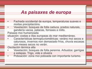As paisaxes de europa Fachada occidental de europa, temperaturas suaves e moitas precipitacións. Vexetación: bosques de folla caduca, prados naturais, gandería vacúa, patacas, forraxes e millo. Paisaxe moi humanizada situación: costas e illas europeas do mar mediterráneo. Características termopluviométricas: veráns moi secos e calurosos, invernos non demasiado fríos, chuvia escasas con meses secos no verán. Oscilación térmica alta Vexetación: bosques de folla perenne. Arbustos: garrigas e estepas. Trigo, vide e oliveira Poboación: zona moi poboada con importante turismo. 