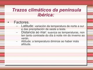 Trazos climáticos da península ibérica:  Factores. Latitude:  variación da temperatura de norte a sur e das precipitación de oeste a leste. Distancia ao mar:  suaviza as temperaturas, non ten tanto contraste do día á noite nin do inverno ao verán. Altitude: a temperatura diminúe ao haber máis altitude. 
