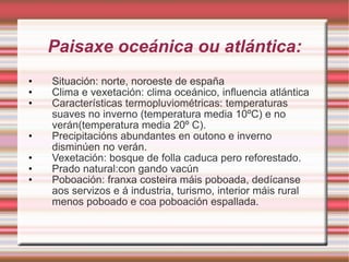 Paisaxe oceánica ou atlántica: Situación: norte, noroeste de españa Clima e vexetación: clima oceánico, influencia atlántica Características termopluviométricas: temperaturas suaves no inverno (temperatura media 10ºC) e no verán(temperatura media 20º C). Precipitacións abundantes en outono e inverno disminúen no verán. Vexetación: bosque de folla caduca pero reforestado. Prado natural:con gando vacún Poboación: franxa costeira máis poboada, dedícanse aos servizos e á industria, turismo, interior máis rural menos poboado e coa poboación espallada. 