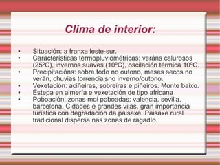 Clima de interior: Situación: a franxa leste-sur. Características termopluviométricas: veráns calurosos (25ºC), invernos suaves (10ºC), oscilación térmica 10ºC. Precipitacións: sobre todo no outono, meses secos no verán, chuvias torrenciaisno inverno/outono. Vexetación: aciñeiras, sobreiras e piñeiros. Monte baixo. Estepa en almería e vexetación de tipo africana Poboación: zonas moi poboadas: valencia, sevilla, barcelona. Cidades e grandes vilas, gran importancia turística con degradación da paisaxe. Paisaxe rural tradicional dispersa nas zonas de ragadío. 