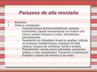 Paisaxes de alta montaña Situación Clima e vexetación: Características termoluviométricas: paisaxe continental, baixas temperaturas no inverno con neve e veráns frescos e curtos, abundantes precipitacións. Vexetación en diferebtes niveis ou grados: cultivos ou bosques mediterráneos, bosques de folla caduca, bosque de coníferas, landa e prados. Poboamento: zonas pouco poboadas, pequenas aldeas e vilas (espalladas). Gandería e explotación forestal e turismo de inverno e de verán. 