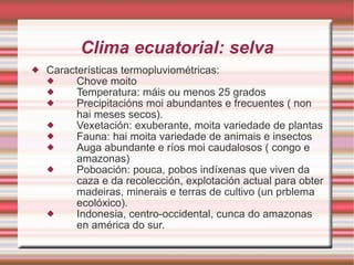 Clima ecuatorial: selva Características termopluviométricas: Chove moito Temperatura: máis ou menos 25 grados Precipitacións moi abundantes e frecuentes ( non hai meses secos). Vexetación: exuberante, moita variedade de plantas  Fauna: hai moita variedade de animais e insectos Auga abundante e ríos moi caudalosos ( congo e amazonas) Poboación: pouca, pobos indíxenas que viven da caza e da recolección, explotación actual para obter madeiras, minerais e terras de cultivo (un prblema ecolóxico). Indonesia, centro-occidental, cunca do amazonas en américa do sur. 
