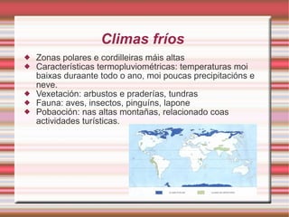Climas fríos  Zonas polares e cordilleiras máis altas Características termopluviométricas: temperaturas moi baixas duraante todo o ano, moi poucas precipitacións e neve. Vexetación: arbustos e praderías, tundras Fauna: aves, insectos, pinguíns, lapone Pobaoción: nas altas montañas, relacionado coas actividades turísticas. 