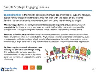17
Sample Strategy: Engaging Families
Engaging families in their child’s education improves opportunities for support; however,
typical family engagement strategies may not align with the needs of low-income
families. To enhance family involvement, consider using the following strategies:
Make sure opportunities for family involvement are accessible to parents and guardians who work
multiple jobs, don’t have access to paid leave, are unable to afford child care, and/or rely on public
transportation. Start by providing transportation and on-site child care for family-focused events.
Reach out to families early and often. Many low-income parents and guardians experienced school as a
hostile environment when they were students. Any hesitance educators experience when reaching out is
not necessarily ambivalence about school. It might reflect reasonable distrust for the education system.
Alternatively, it might be related to long work hours or lack of access to a phone or internet. Be persistent.
Facilitate ongoing communication rather than
reaching out only when something is wrong.
This builds trust by nurturing a positive
relationship and can help create an equitable
classroom environment across all dimensions
of diversity.
E M S
 