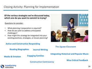 29
Closing Activity: Planning for Implementation
Of the various strategies we’ve discussed today,
which one do you want to commit to trying?
Questions to consider:
• What planning / preparation is required?
• How do you plan to address anticipated
challenges?
• How might this strategy be integrated into your
existing practices, strategies, or lesson planning?
Active and Constructive Responding
Integrating Historical and Popular Music
Reading Biographies
Constructive Controversy
The Jigsaw Classroom
Journal Writing
Media & Emotion
Wise Critical Feedback
Engaging Families
 