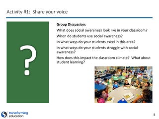 8
Activity #1: Share your voice
Group Discussion:
What does social awareness look like in your classroom?
When do students use social awareness?
In what ways do your students excel in this area?
In what ways do your students struggle with social
awareness?
How does this impact the classroom climate? What about
student learning?
 