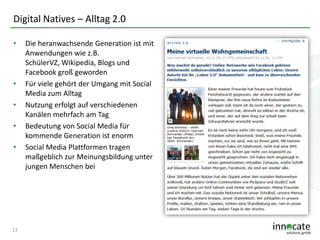 Digital Natives – Alltag 2.0
•

•
•
•

•

13

Die heranwachsende Generation ist mit
Anwendungen wie z.B.
SchülerVZ, Wikipedia, Blogs und
Facebook groß geworden
Für viele gehört der Umgang mit Social
Media zum Alltag
Nutzung erfolgt auf verschiedenen
Kanälen mehrfach am Tag
Bedeutung von Social Media für
kommende Generation ist enorm
Social Media Plattformen tragen
maßgeblich zur Meinungsbildung unter
jungen Menschen bei

 