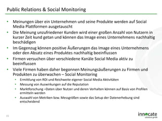 Public Relations & Social Monitoring
• Meinungen über ein Unternehmen und seine Produkte werden auf Social
Media Plattformen ausgetauscht
• Die Meinung unzufriedener Kunden wird einer großen Anzahl von Nutzern in
kurzer Zeit kund getan und können das Image eines Unternehmens nachhaltig
beschädigen
• Im Gegenzug können positive Äußerungen das Image eines Unternehmens
oder den Absatz eines Produktes nachhaltig beeinflussen
• Firmen versuchen über verschiedene Kanäle Social Media aktiv zu
beeinflussen
• Viele Firmen haben daher begonnen Meinungsäußerungen zu Firmen und
Produkten zu überwachen – Social Monitoring
•
•
•
•

15

Ermittlung von ROI und Reichweite eigener Social Media Aktivitäten
Messung von Auswirkungen auf die Reputation
Marktforschung –Daten über Nutzer und deren Verhalten können auf Basis von Profilen
ermitteln werden
Auswahl von Metriken bzw. Messgrößen sowie das Setup der Datenerhebung sind
entscheidend

 