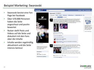 Beispiel Marketing: Swarovski
•
•

•

•

18

Swarovski besitzt eine FanPage bei facebook
Über 570.000 Personen
haben die Seite
angeschaut und positiv
bewertet
Nutzer stellt Posts und
Videos auf die Seite und
diskutiert mit den Fans
über die Inhalte
Inhalte werden regelmäßig
aktualisiert und die Seite
intensiv betreut

 