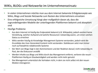 WIKIs, BLOGs und Netzwerke im Unternehmenseinsatz
•
•

•

In vielen Unternehmen möchte man aus dem Internet bekannte Erfolgskonzepte wie
Wikis, Blogs und Soziale Netzwerke zum Nutzen des Unternehmens einsetzen
Eine erfolgreiche Umsetzung hängt aber maßgeblich davon ab, dass die
zugrundeliegenden Modelle der unterliegenden Plattformen bekannt und akzeptiert
sind
Häufige Probleme
•

•

•
•

•

24

Aus dem Internet ist häufig das Endprodukt bekannt (z.B. Wikipedia), jedoch existiert keine
Vorstellung, welcher Aufwand und welche Ressourcen notwendig waren, um einen solchen
Status zu erreichen
Wikis werden häufig als Knowledge Management Systeme verstanden, jedoch wird die
Grundidee des User-Generated-Content nicht verstanden. Stattdessen setzt man immer
noch auf bewährte redaktionelle Systeme
Der Wert von Blogs liegt in den Kommentaren und der Reaktion darauf, nicht notwendig im
Post, der die Diskussion anstößt
Werden Inhalte aus Blogs und Wikis durch das Management entfernt, verlieren die neuen
Plattformen häufig an Glaubwürdigkeit und werden nicht mehr genutzt
Das Management unterstützt die Vorhaben nicht, in dem sie nicht selbst mit den neuen
Medien interagieren

 