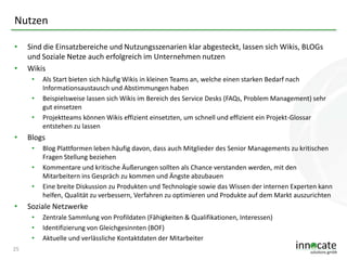 Nutzen
•
•

Sind die Einsatzbereiche und Nutzungsszenarien klar abgesteckt, lassen sich Wikis, BLOGs
und Soziale Netze auch erfolgreich im Unternehmen nutzen
Wikis
•

•
•

•

Blogs
•
•
•

•

Blog Plattformen leben häufig davon, dass auch Mitglieder des Senior Managements zu kritischen
Fragen Stellung beziehen
Kommentare und kritische Äußerungen sollten als Chance verstanden werden, mit den
Mitarbeitern ins Gespräch zu kommen und Ängste abzubauen
Eine breite Diskussion zu Produkten und Technologie sowie das Wissen der internen Experten kann
helfen, Qualität zu verbessern, Verfahren zu optimieren und Produkte auf dem Markt auszurichten

Soziale Netzwerke
•
•
•

25

Als Start bieten sich häufig Wikis in kleinen Teams an, welche einen starken Bedarf nach
Informationsaustausch und Abstimmungen haben
Beispielsweise lassen sich Wikis im Bereich des Service Desks (FAQs, Problem Management) sehr
gut einsetzen
Projektteams können Wikis effizient einsetzten, um schnell und effizient ein Projekt-Glossar
entstehen zu lassen

Zentrale Sammlung von Profildaten (Fähigkeiten & Qualifikationen, Interessen)
Identifizierung von Gleichgesinnten (BOF)
Aktuelle und verlässliche Kontaktdaten der Mitarbeiter

 