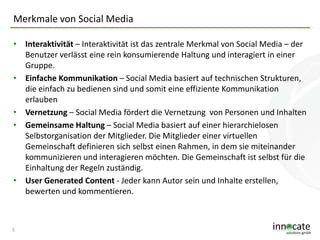 Merkmale von Social Media
• Interaktivität – Interaktivität ist das zentrale Merkmal von Social Media – der
Benutzer verlässt eine rein konsumierende Haltung und interagiert in einer
Gruppe.
• Einfache Kommunikation – Social Media basiert auf technischen Strukturen,
die einfach zu bedienen sind und somit eine effiziente Kommunikation
erlauben
• Vernetzung – Social Media fördert die Vernetzung von Personen und Inhalten
• Gemeinsame Haltung – Social Media basiert auf einer hierarchielosen
Selbstorganisation der Mitglieder. Die Mitglieder einer virtuellen
Gemeinschaft definieren sich selbst einen Rahmen, in dem sie miteinander
kommunizieren und interagieren möchten. Die Gemeinschaft ist selbst für die
Einhaltung der Regeln zuständig.
• User Generated Content - Jeder kann Autor sein und Inhalte erstellen,
bewerten und kommentieren.

5

 