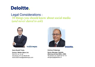 Legal Considerations :
10 things you should know about social media
(and never dared to ask)




Hans Rudolf Trüeb,                Andreas Knijpenga
Partner, Walder Wyss Ltd.         Senior Manager, Deloitte
Prof. Dr. iur., LL.M.             Attorney-at-Law, M.B.L.-HSG
Tel (direct) +41 44 498 95 69     Tel (direct) +41 (0)44 421 61 19
hansrudolf.trueb@walderwyss.com   aknijpenga@deloitte.ch
 