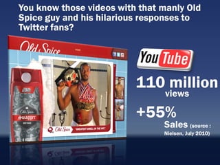 You know those videos with that manly Old
Spice guy and his hilarious responses to
Twitter fans?




                          110 million
                                views

                          +55%
                                Sales (source :
                                Nielsen, July 2010)
 