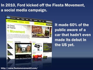 In 2010, Ford kicked off the Fiesta Movement,
a social media campaign.


                                  It made 60% of the
                                  public aware of a
                                  car that hadn't even
                                  made its debut in
                                  the US yet.




http://www.fiestamovement2.com/
 
