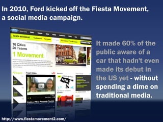 In 2010, Ford kicked off the Fiesta Movement,
a social media campaign.


                                  It made 60% of the
                                  public aware of a
                                  car that hadn't even
                                  made its debut in
                                  the US yet - without
                                  spending a dime on
                                  traditional media.


http://www.fiestamovement2.com/
 