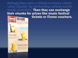 Kellogg fans earn a virtual currency called
„choc chunks‟ by performing various social
media activities. Then they can exchange
their chunks for prizes like music festival
                 tickets or iTunes vouchers.
 