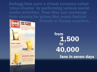 Kellogg fans earn a virtual currency called
„choc chunks‟ by performing various social
media activities. Then they can exchange
their chunks for prizes like music festival
                 tickets or iTunes vouchers.


                        from
                          1,500
                          to
                         40,000
                           fans in seven days
 