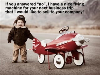 If you answered “no”, I have a nice flying
machine for your next business trip
that I would like to sell to your company!
 