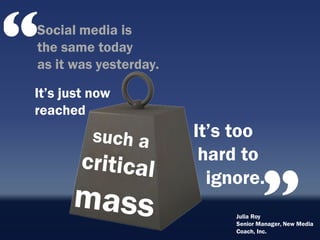Social media is
the same today
as it was yesterday.

It‟s just now
reached
                       It‟s too
                        hard to
                         ignore.
                            Julia Roy
                            Senior Manager, New Media
                            Coach, Inc.
 
