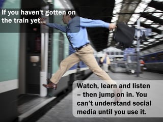 If you haven't gotten on
the train yet…




                           Watch, learn and listen
                           – then jump on in. You
                           can‟t understand social
                           media until you use it.
 