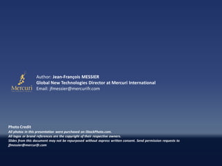 Author: Jean-François MESSIER
                 Global New Technologies Director at Mercuri International
                 Email: jfmessier@mercurifr.com




Photo Credit
All photos in this presentation were purchased on iStockPhoto.com.
All logos or brand references are the copyright of their respective owners.
Slides from this document may not be repurposed without express written consent. Send permission requests to
jfmessier@mercurifr.com
 