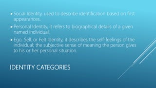 IDENTITY CATEGORIES
Social Identity, used to describe identification based on first
appearances.
Personal Identity, it refers to biographical details of a given
named individual.
Ego, Self, or Felt Identity, it describes the self-feelings of the
individual; the subjective sense of meaning the person gives
to his or her personal situation.
 